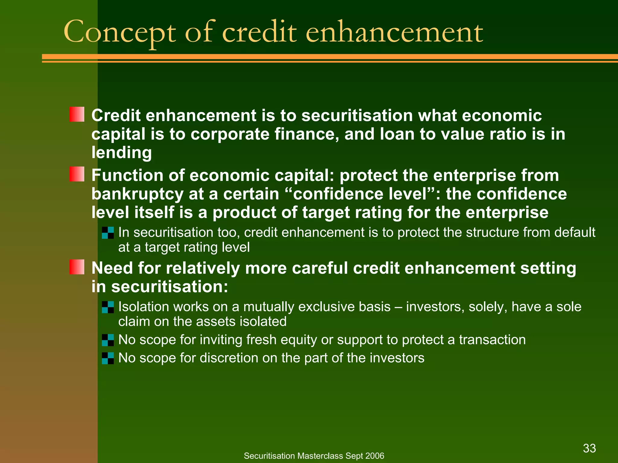 Concept of credit enhancement Credit enhancement is to securitisation what economic  capital is to corporate finance, and loan to value ratio is in lending Function of economic capital: protect the enterprise from bankruptcy at a certain “confidence level”: the confidence level itself is a product of target rating for the enterprise In securitisation too, credit enhancement is to protect the structure from default at a target rating level Need for relatively more careful credit enhancement setting in securitisation: Isolation works on a mutually exclusive basis – investors, solely, have a sole claim on the assets isolated No scope for inviting fresh equity or support to protect a transaction No scope for discretion on the part of the investors Securitisation Masterclass Sept 2006 