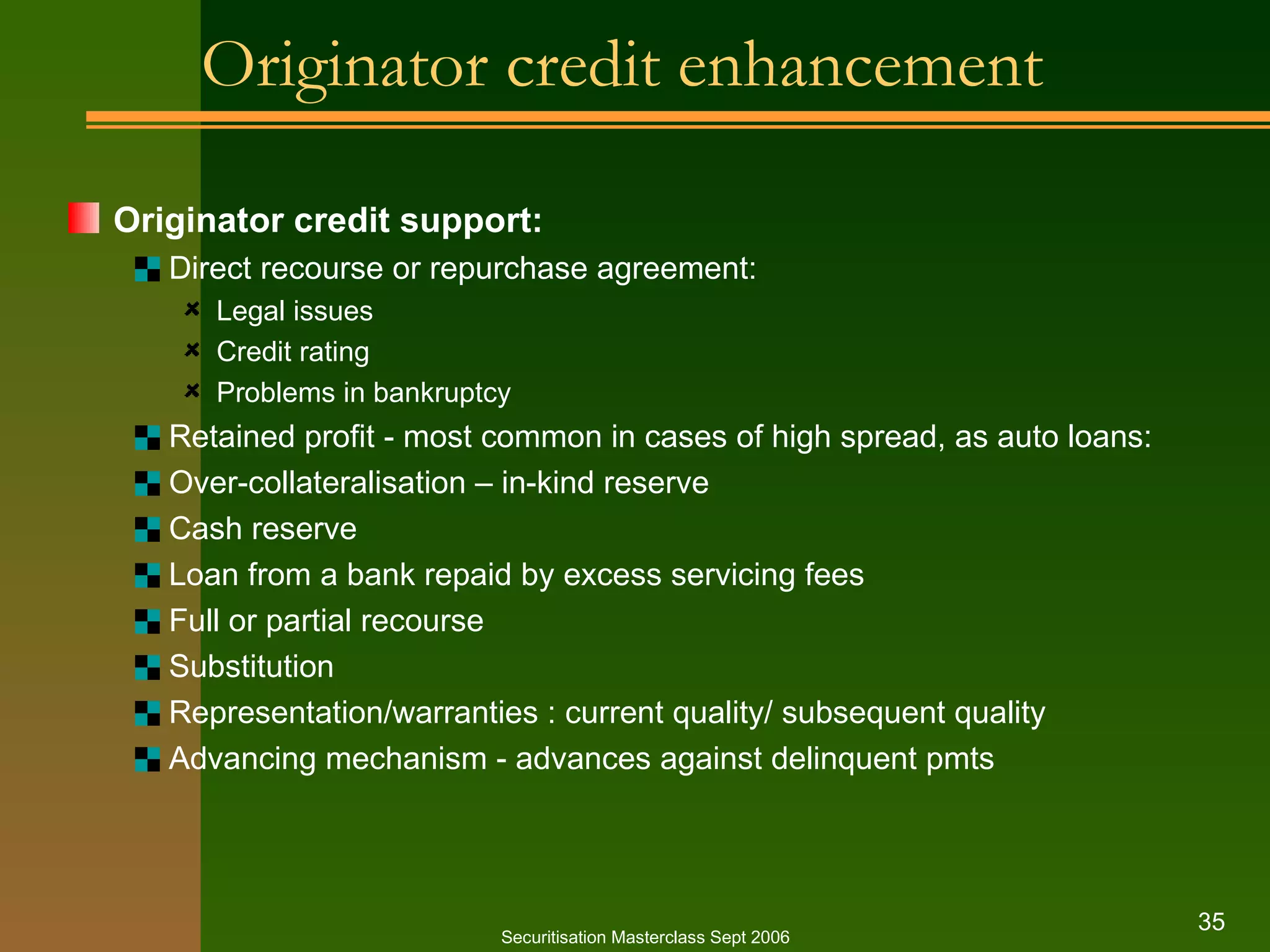 Originator credit enhancement Originator credit support: Direct recourse or repurchase agreement: Legal issues Credit rating Problems in bankruptcy Retained profit - most common in cases of high spread, as auto loans: Over-collateralisation – in-kind reserve Cash reserve Loan from a bank repaid by excess servicing fees Full or partial recourse Substitution Representation/warranties : current quality/ subsequent quality Advancing mechanism - advances against delinquent pmts Securitisation Masterclass Sept 2006 