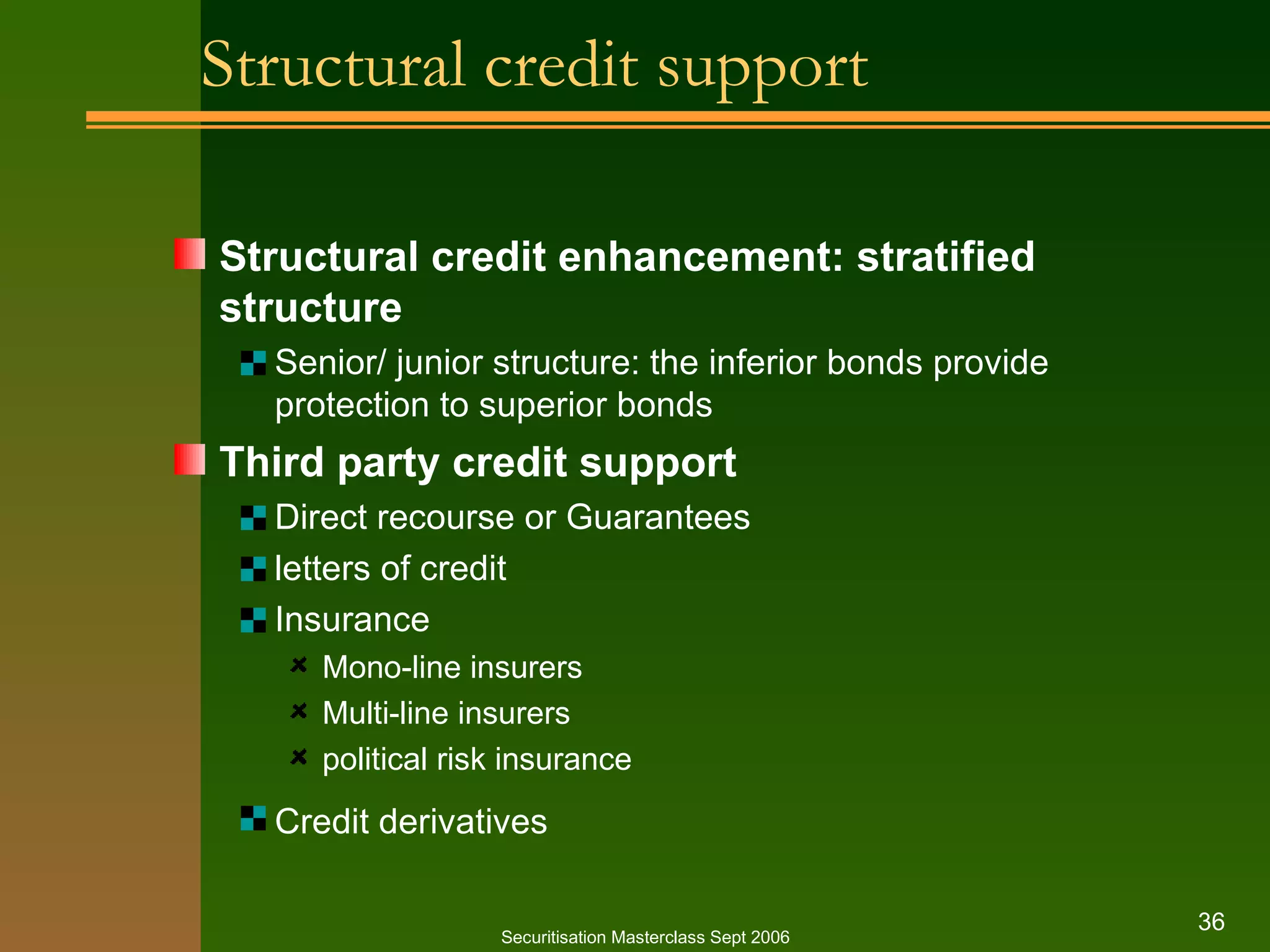 Structural credit support Structural credit enhancement: stratified structure Senior/ junior structure: the inferior bonds provide protection to superior bonds Third party credit support Direct recourse or Guarantees letters of credit Insurance Mono - line insurers Multi - line insurers political risk insurance Credit derivatives   Securitisation Masterclass Sept 2006 