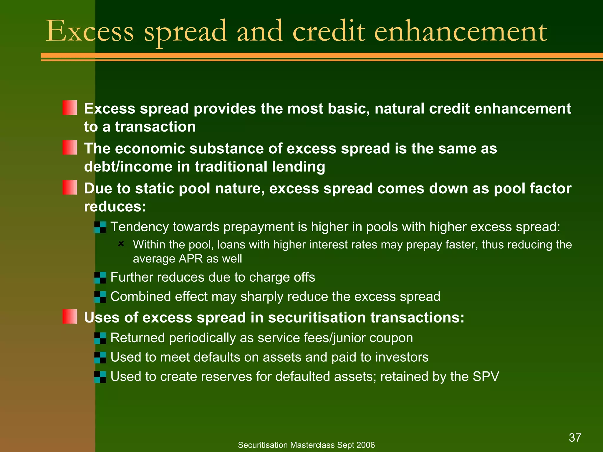 Excess spread and credit enhancement Excess spread provides the most basic, natural credit enhancement to a transaction The economic substance of excess spread is the same as debt/income in traditional lending Due to static pool nature, excess spread comes down as pool factor reduces: Tendency towards prepayment is higher in pools with higher excess spread: Within the pool, loans with higher interest rates may prepay faster, thus reducing the average APR as well Further reduces due to charge offs Combined effect may sharply reduce the excess spread Uses of excess spread in securitisation transactions: Returned periodically as service fees/junior coupon Used to meet defaults on assets and paid to investors Used to create reserves for defaulted assets; retained by the SPV Securitisation Masterclass Sept 2006 