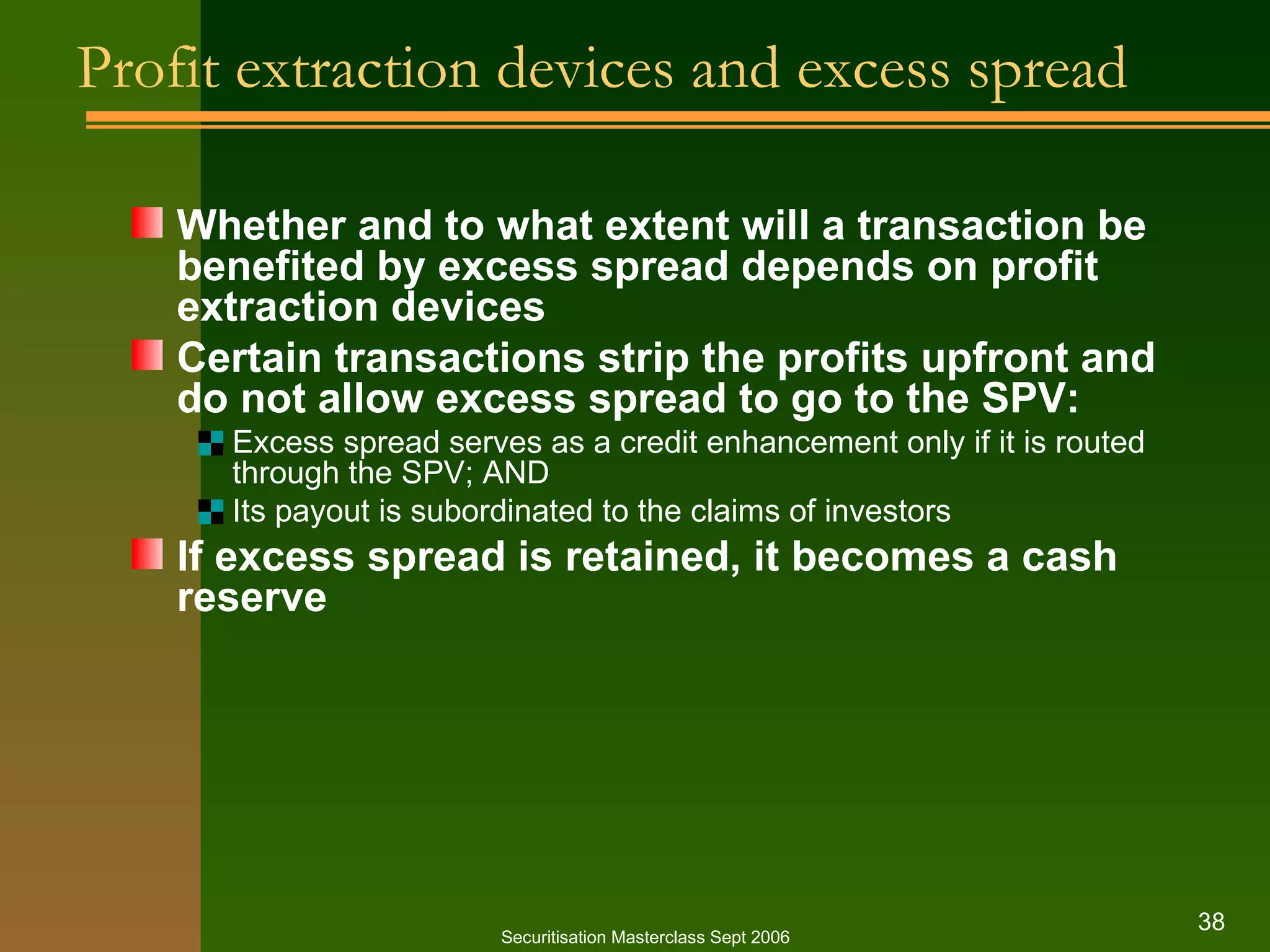 Profit extraction devices and excess spread Whether and to what extent will a transaction be benefited by excess spread depends on profit extraction devices Certain transactions strip the profits upfront and do not allow excess spread to go to the SPV: Excess spread serves as a credit enhancement only if it is routed through the SPV; AND Its payout is subordinated to the claims of investors If excess spread is retained, it becomes a cash reserve Securitisation Masterclass Sept 2006 