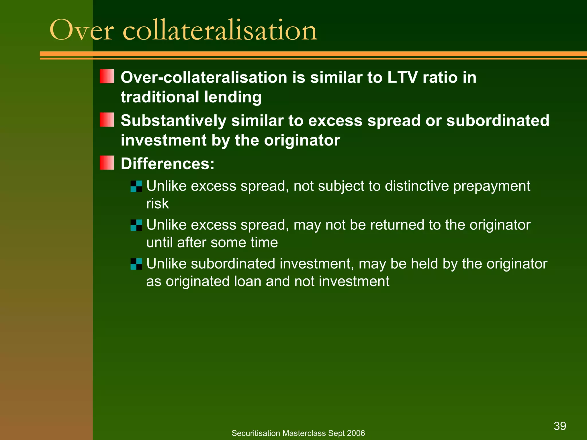 Over collateralisation Over - collateralisation is similar to LTV ratio in traditional lending Substantively similar to excess spread or subordinated investment by the originator Differences: Unlike excess spread, not subject to distinctive prepayment risk Unlike excess spread, may not be returned to the originator until after some time Unlike subordinated investment, may be held by the originator as originated loan and not investment Securitisation Masterclass Sept 2006 