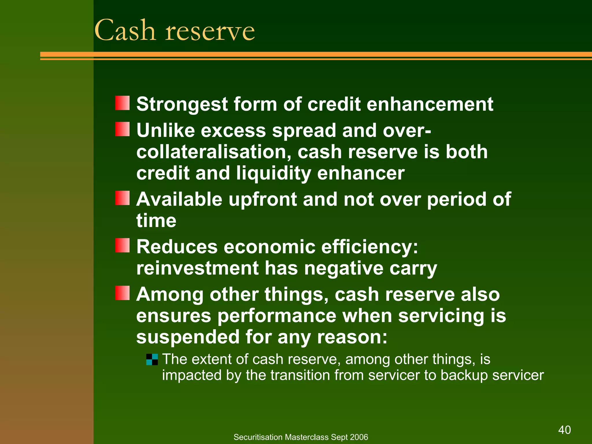 Cash reserve Strongest form of credit enhancement Unlike excess spread and over-collateralisation, cash reserve is both credit and liquidity enhancer Available upfront and not over period of time Reduces economic efficiency: reinvestment has negative carry Among other things, cash reserve also ensures performance when servicing is suspended for any reason: The extent of cash reserve, among other things, is impacted by the transition from servicer to backup servicer Securitisation Masterclass Sept 2006 