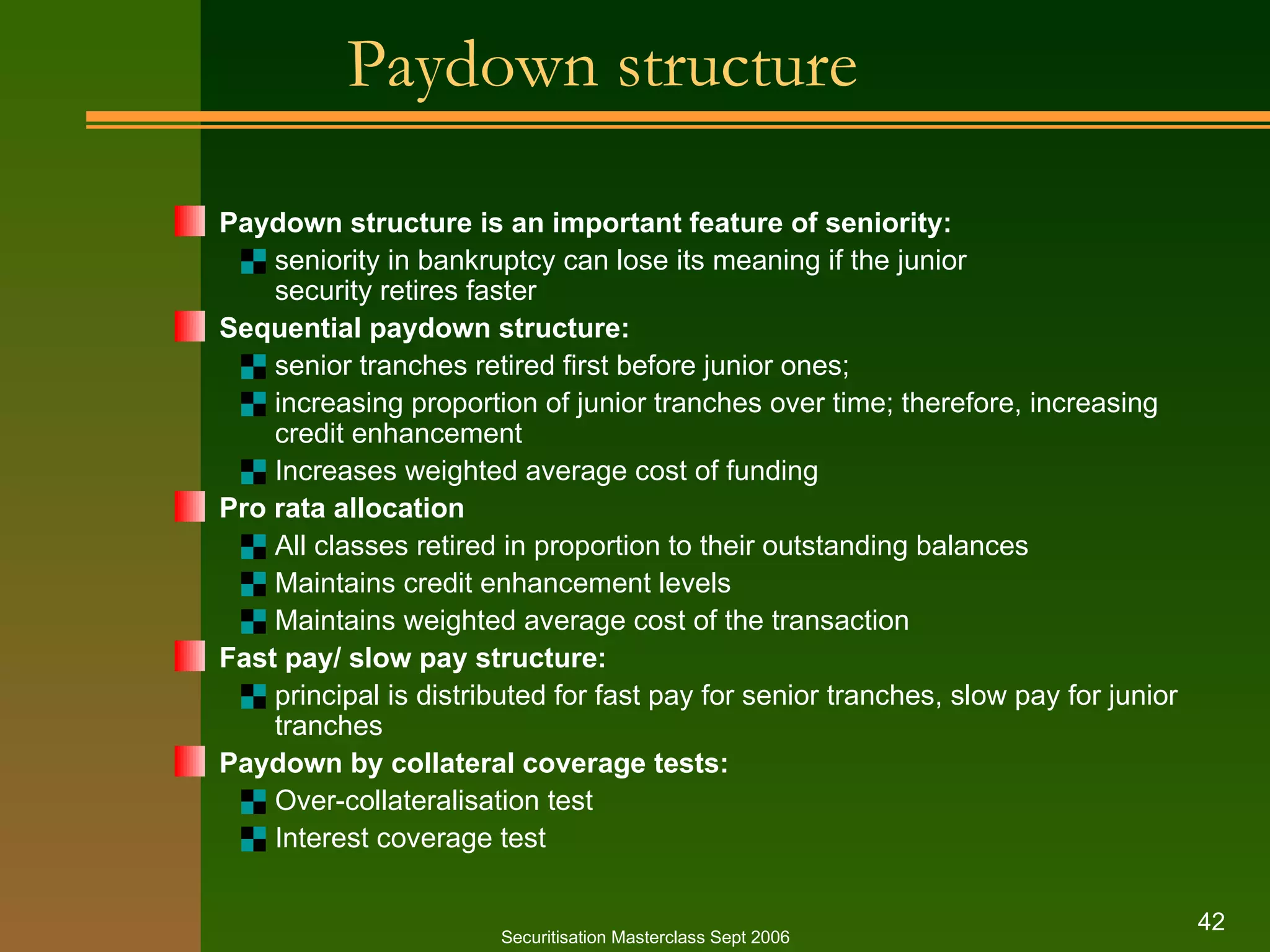 Paydown structure Paydown structure is an important feature of seniority: seniority in bankruptcy can lose its meaning if the junior  security retires faster Sequential paydown structure: senior tranches retired first before junior ones; increasing proportion of junior tranches over time; therefore, increasing credit enhancement Increases weighted average cost of funding Pro rata allocation All classes retired in proportion to their outstanding balances Maintains credit enhancement levels Maintains weighted average cost of the transaction Fast pay/ slow pay structure: principal is distributed for fast pay for senior tranches, slow pay for junior tranches Paydown by collateral coverage tests: Over - collateralisation test Interest coverage test Securitisation Masterclass Sept 2006 