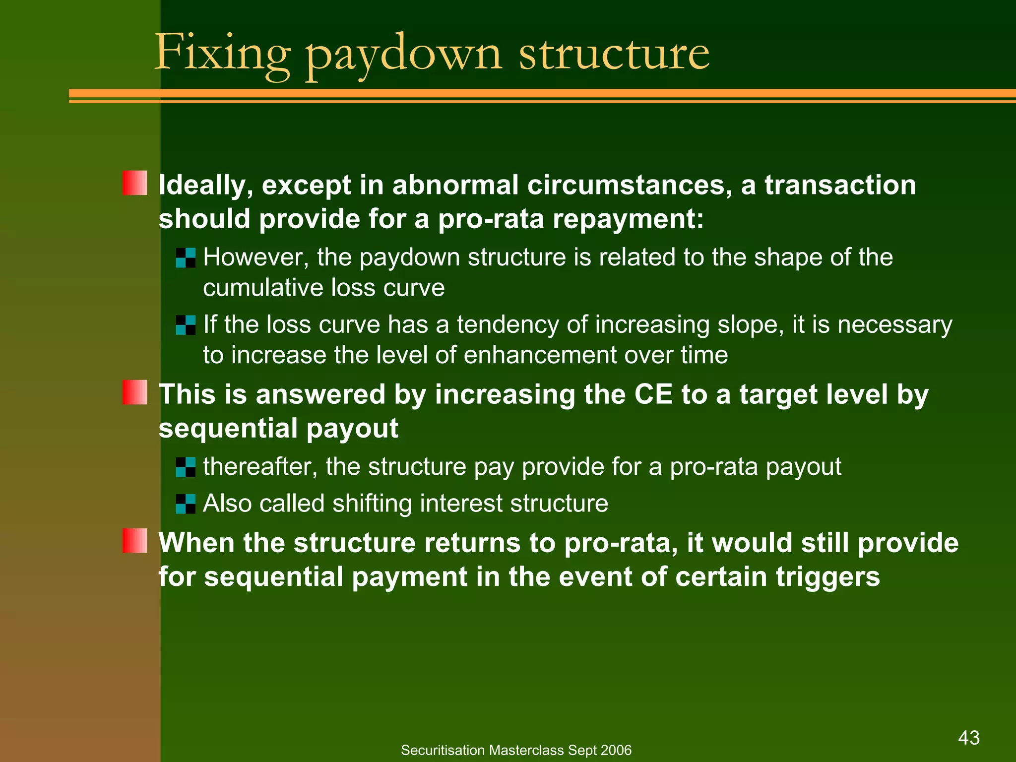 Fixing paydown structure Ideally, except in abnormal circumstances, a transaction should provide for a pro-rata repayment: However, the paydown structure is related to the shape of the cumulative loss curve If the loss curve has a tendency of increasing slope, it is necessary to increase the level of enhancement over time This is answered by increasing the CE to a target level by sequential payout thereafter, the structure pay provide for a pro-rata payout Also called shifting interest structure When the structure returns to pro-rata, it would still provide for sequential payment in the event of certain triggers Securitisation Masterclass Sept 2006 