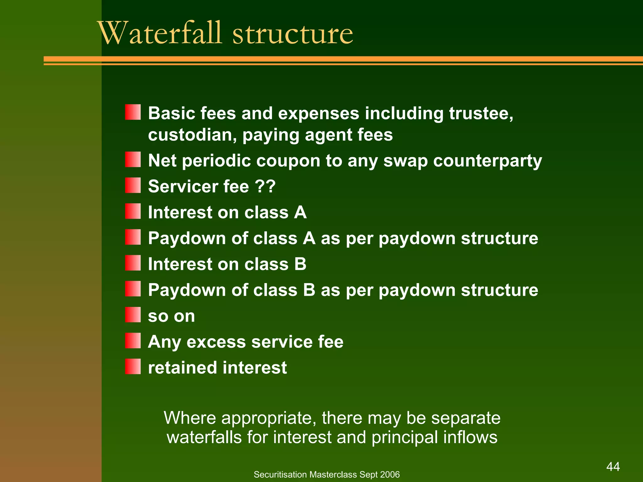 Waterfall structure Basic fees and expenses including trustee, custodian, paying agent fees Net periodic coupon to any swap counterparty Servicer fee ?? Interest on class A Paydown of class A as per paydown structure Interest on class B Paydown of class B as per paydown structure so on Any excess service fee retained interest Securitisation Masterclass Sept 2006 Where appropriate, there may be separate waterfalls for interest and principal inflows 