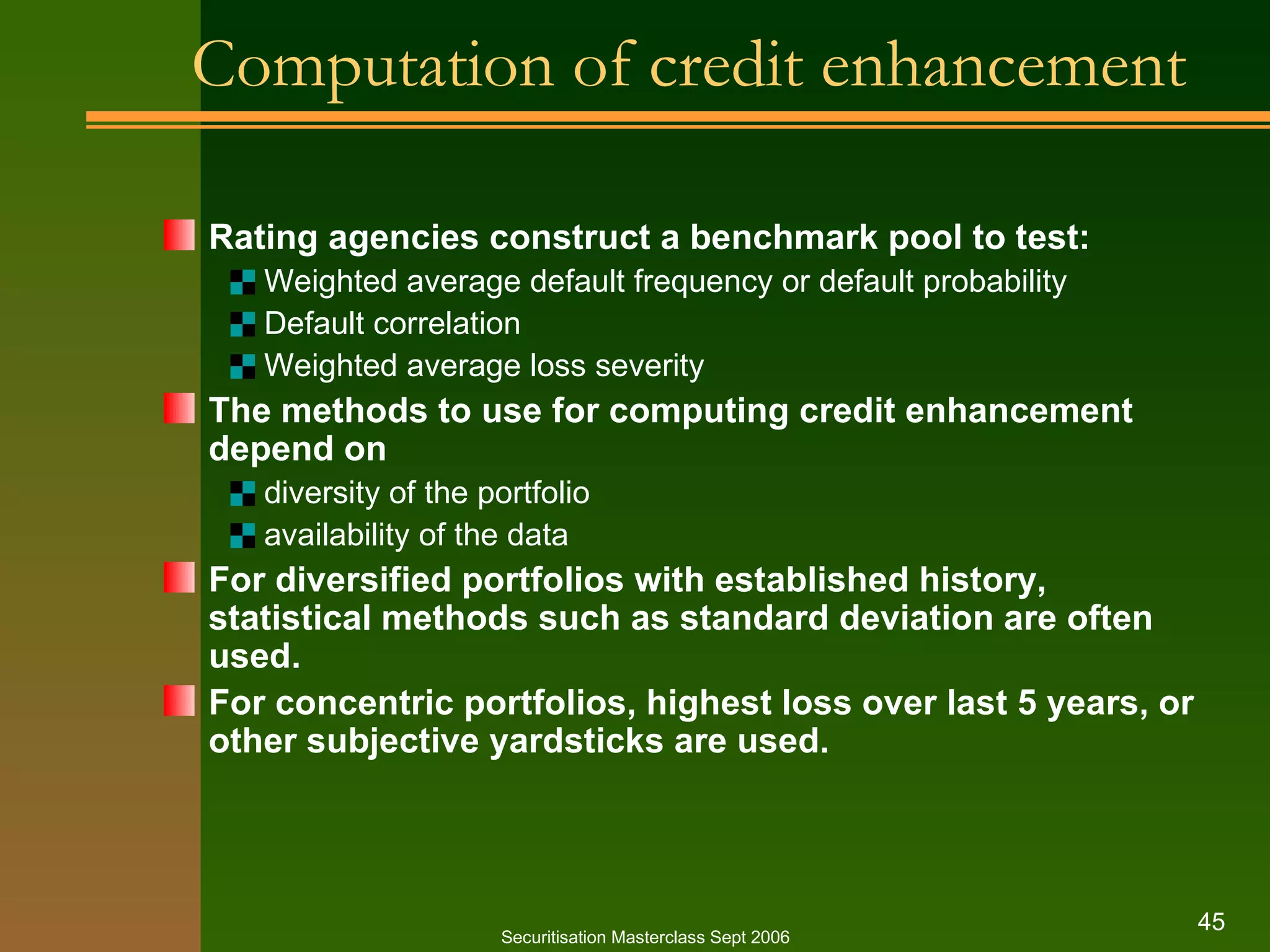 Computation of credit enhancement Rating agencies construct a benchmark pool to test: Weighted average default frequency or default probability Default correlation Weighted average loss severity The methods to use for computing credit enhancement depend on diversity of the portfolio availability of the data For diversified portfolios with established history, statistical methods such as standard deviation are often used. For concentric portfolios, highest loss over last 5 years, or other subjective yardsticks are used. Securitisation Masterclass Sept 2006 