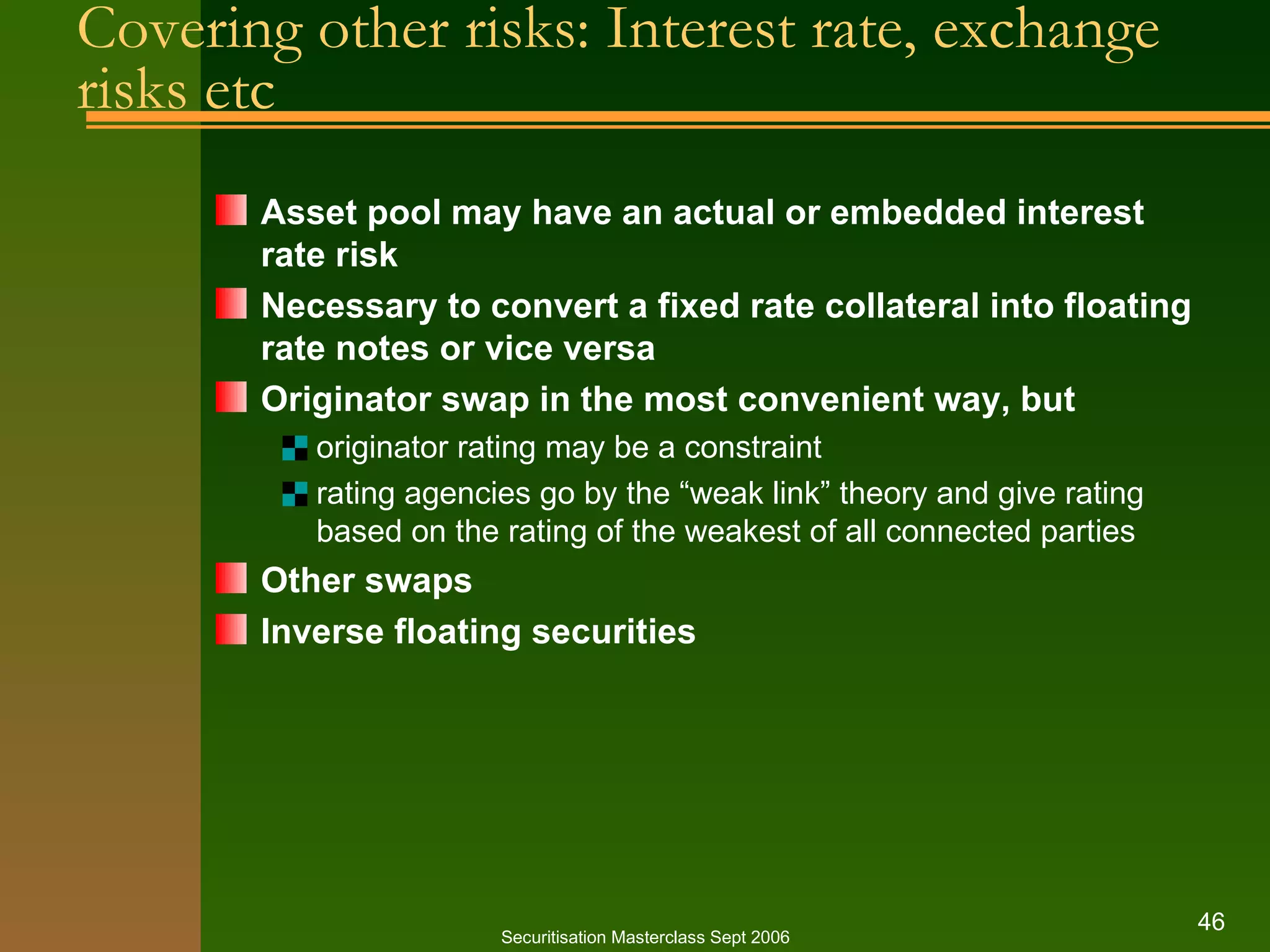 Covering other risks: Interest rate, exchange risks etc Asset pool may have an actual or embedded interest rate risk Necessary to convert a fixed rate collateral into floating rate notes or vice versa Originator swap in the most convenient way, but originator rating may be a constraint rating agencies go by the “weak link” theory and give rating based on the rating of the weakest of all connected parties Other swaps Inverse floating securities Securitisation Masterclass Sept 2006 