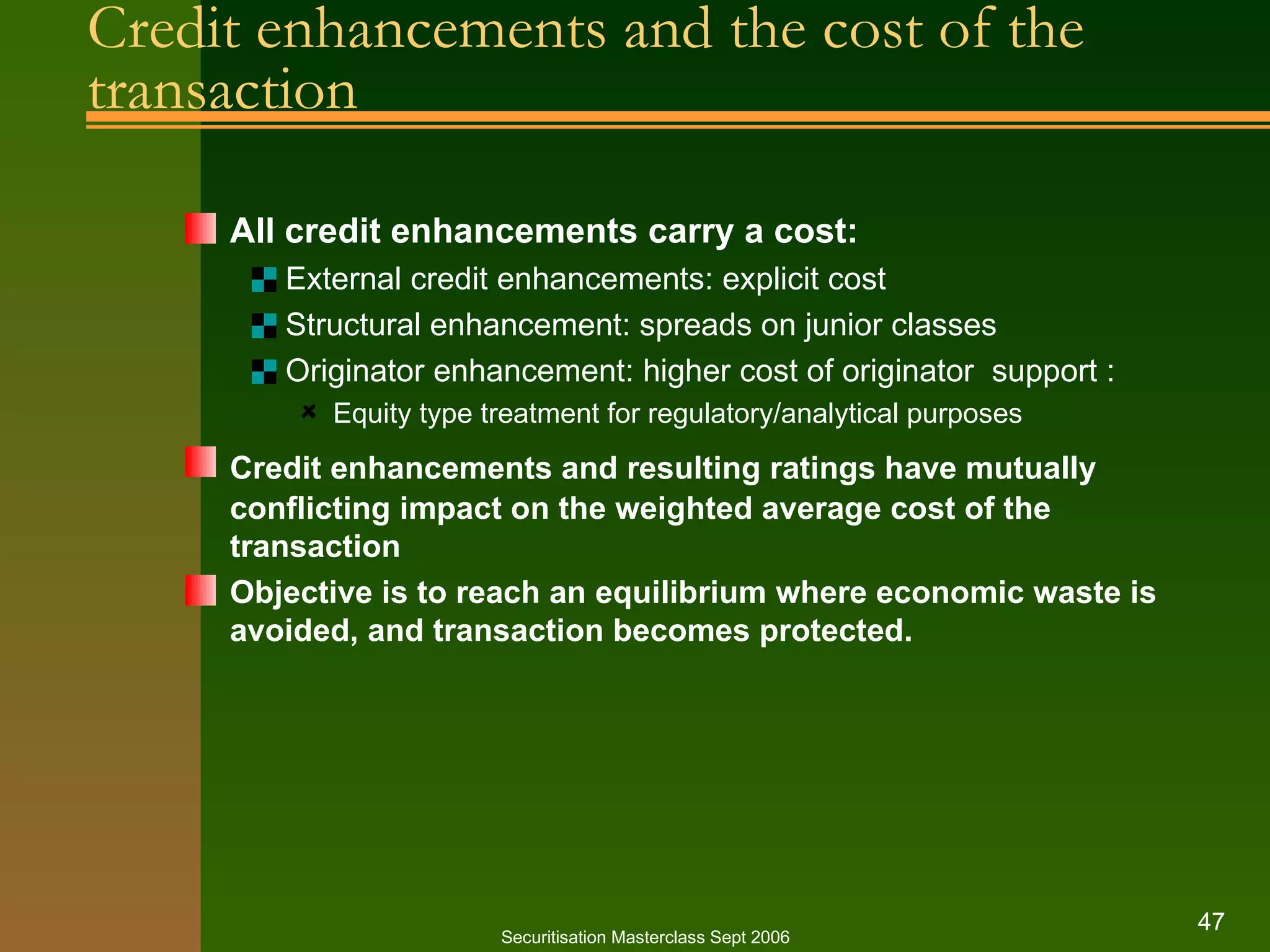 Credit enhancements and the cost of the transaction All credit enhancements carry a cost: External credit enhancements: explicit cost Structural enhancement: spreads on junior classes Originator enhancement: higher cost of originator  support : Equity type treatment for regulatory/analytical purposes Credit enhancements and resulting ratings have mutually   conflicting impact on the weighted average cost of the transaction Objective is to reach an equilibrium where economic waste is avoided, and transaction becomes protected. Securitisation Masterclass Sept 2006 