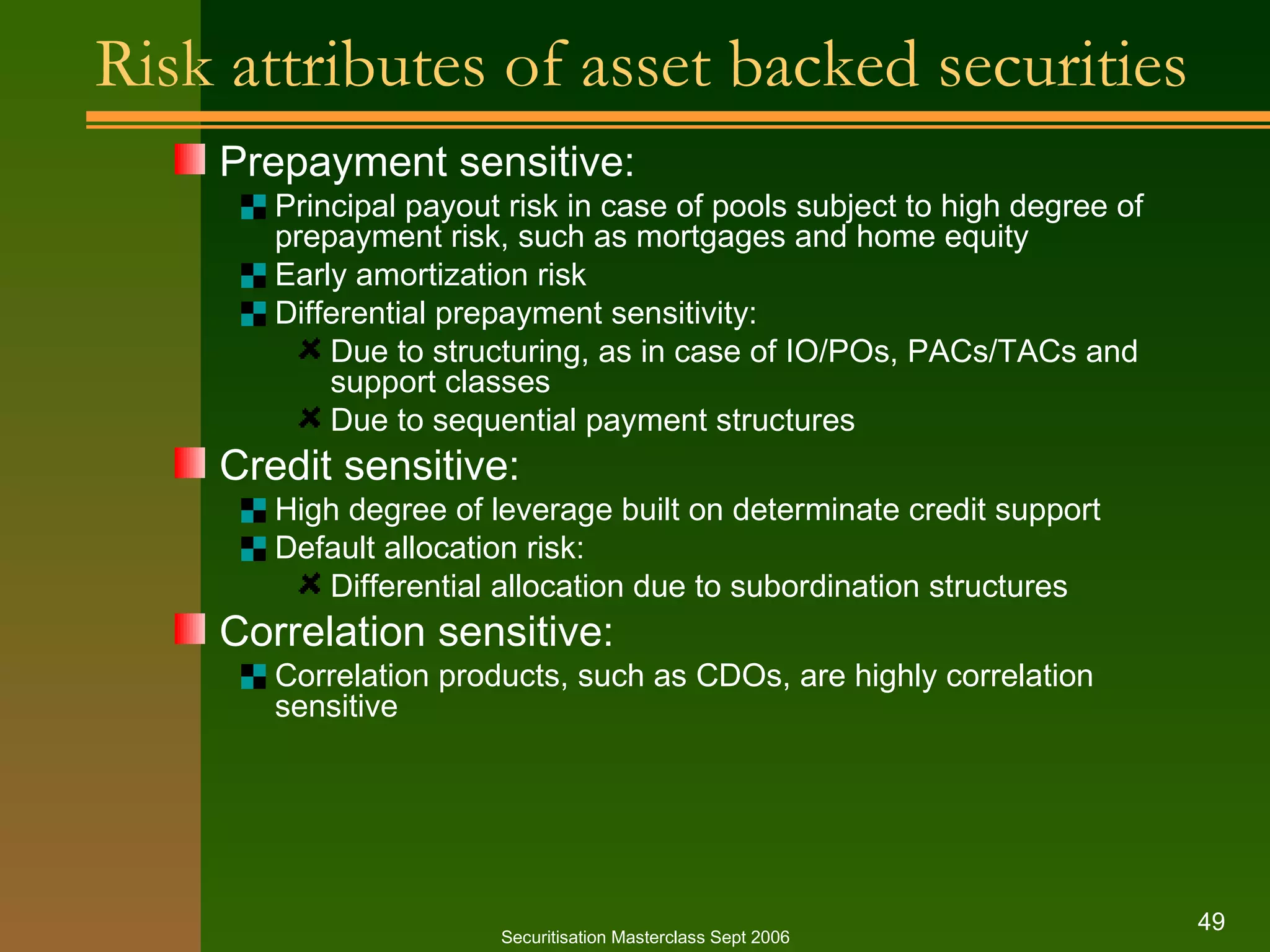 Risk attributes of asset backed securities Prepayment sensitive: Principal payout risk in case of pools subject to high degree of prepayment risk, such as mortgages and home equity Early amortization risk Differential prepayment sensitivity: Due to structuring, as in case of IO/POs, PACs/TACs and support classes Due to sequential payment structures Credit sensitive: High degree of leverage built on determinate credit support Default allocation risk: Differential allocation due to subordination structures Correlation sensitive: Correlation products, such as CDOs, are highly correlation sensitive Securitisation Masterclass Sept 2006 