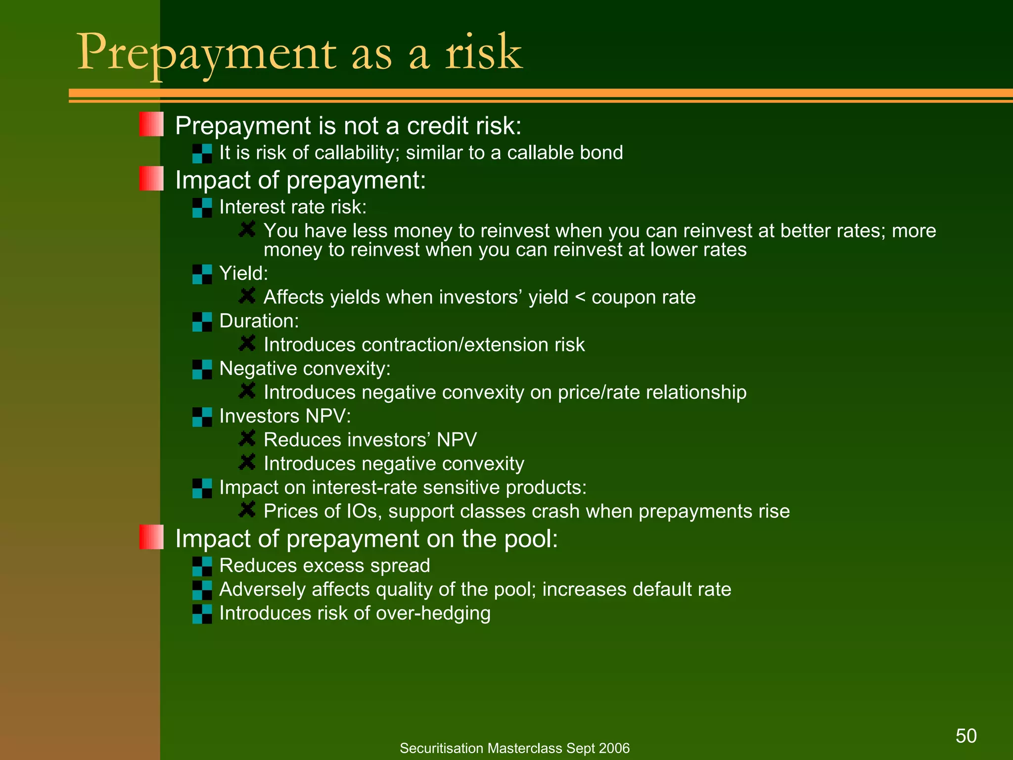 Prepayment as a risk Prepayment is not a credit risk: It is risk of callability; similar to a callable bond Impact of prepayment: Interest rate risk: You have less money to reinvest when you can reinvest at better rates; more money to reinvest when you can reinvest at lower rates Yield: Affects yields when investors’ yield < coupon rate Duration: Introduces contraction/extension risk Negative convexity: Introduces negative convexity on price/rate relationship Investors NPV: Reduces investors’ NPV Introduces negative convexity Impact on interest-rate sensitive products: Prices of IOs, support classes crash when prepayments rise Impact of prepayment on the pool: Reduces excess spread Adversely affects quality of the pool; increases default rate Introduces risk of over-hedging  Securitisation Masterclass Sept 2006 