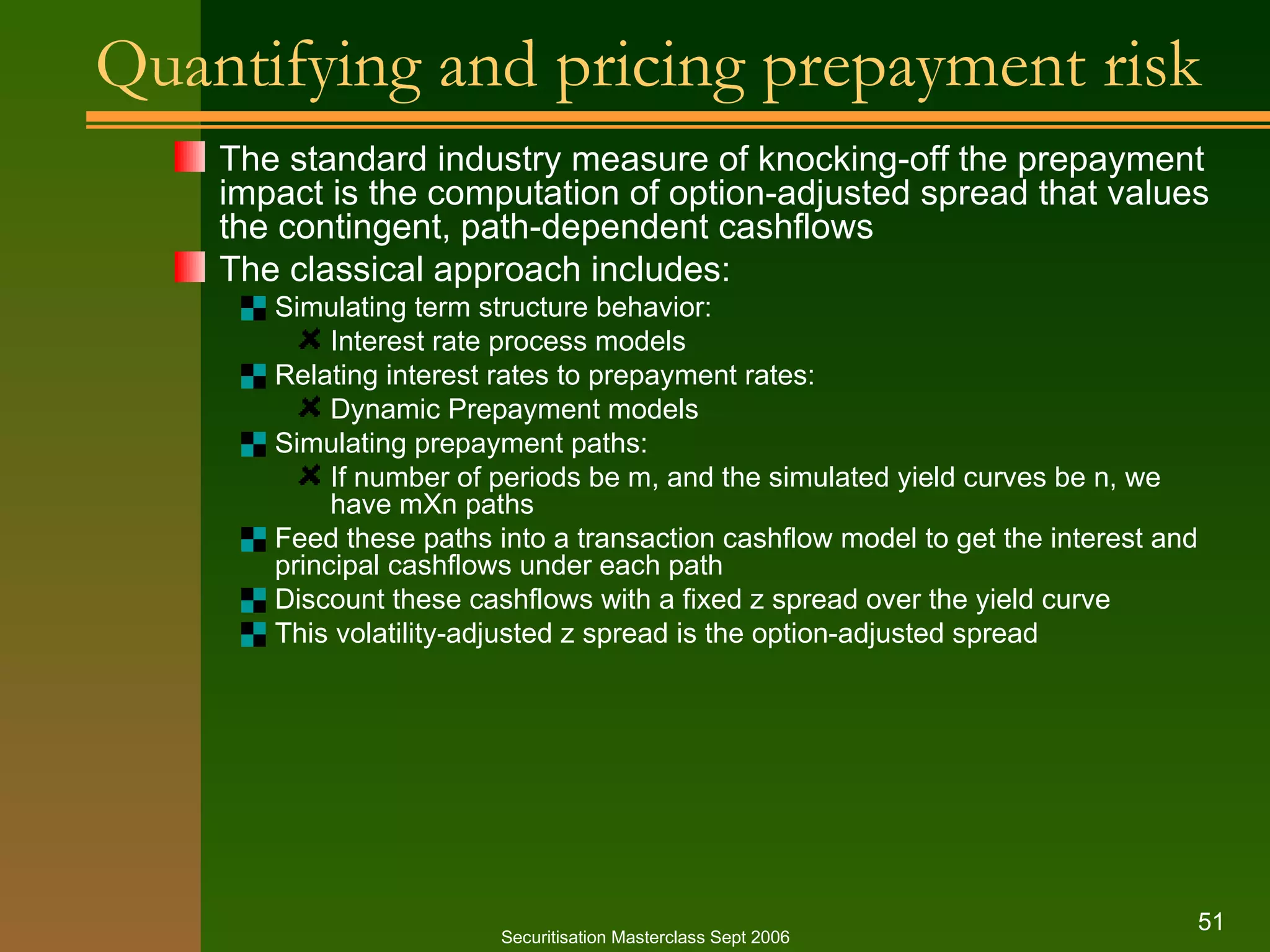 Quantifying and pricing prepayment risk The standard industry measure of knocking-off the prepayment impact is the computation of option-adjusted spread that values the contingent, path-dependent cashflows The classical approach includes: Simulating term structure behavior: Interest rate process models Relating interest rates to prepayment rates: Dynamic Prepayment models Simulating prepayment paths: If number of periods be m, and the simulated yield curves be n, we have mXn paths Feed these paths into a transaction cashflow model to get the interest and principal cashflows under each path Discount these cashflows with a fixed z spread over the yield curve This volatility-adjusted z spread is the option-adjusted spread Securitisation Masterclass Sept 2006 