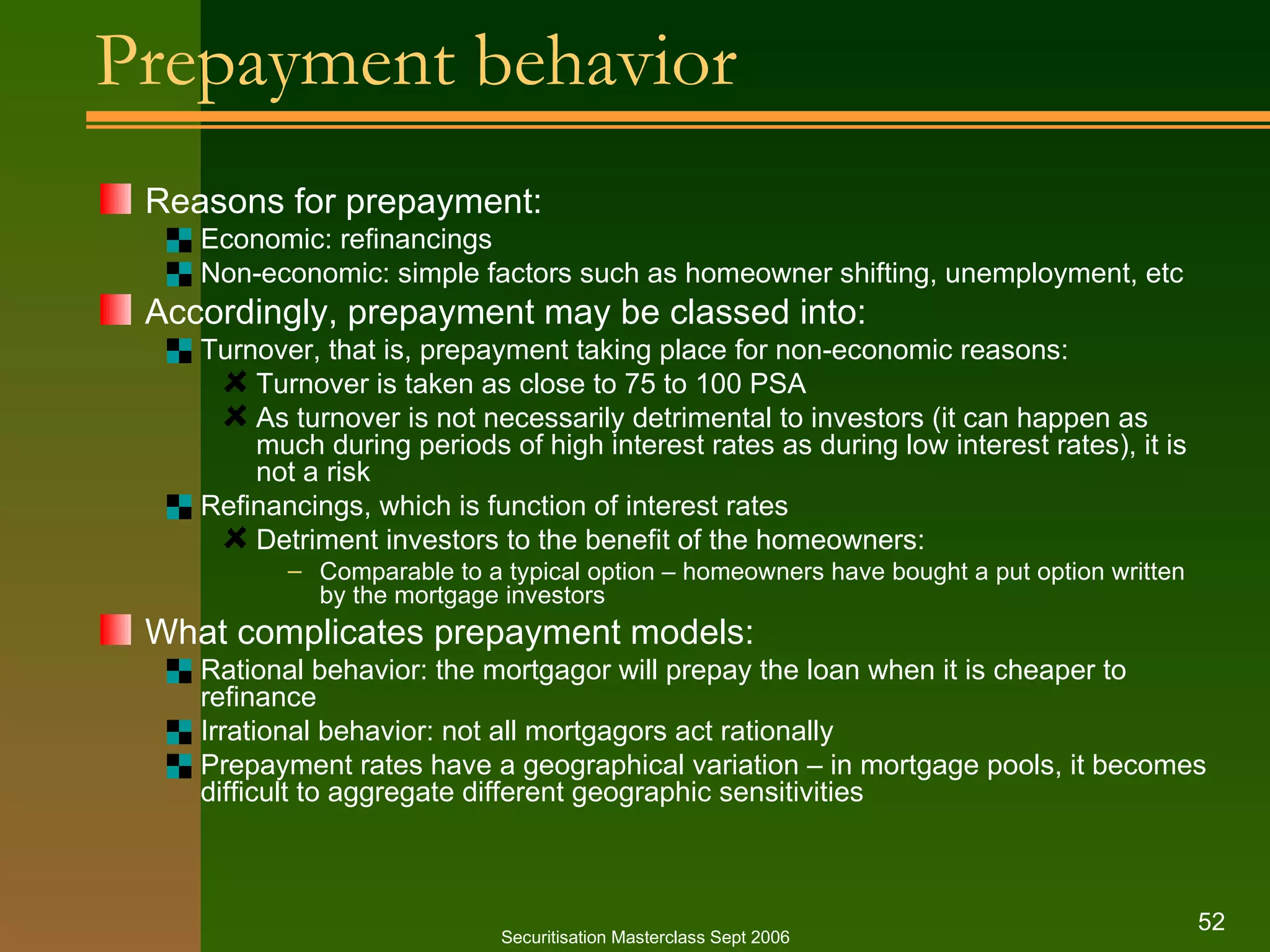 Prepayment behavior  Reasons for prepayment: Economic: refinancings Non-economic: simple factors such as homeowner shifting, unemployment, etc Accordingly, prepayment may be classed into: Turnover, that is, prepayment taking place for non-economic reasons: Turnover is taken as close to 75 to 100 PSA As turnover is not necessarily detrimental to investors (it can happen as much during periods of high interest rates as during low interest rates), it is not a risk Refinancings, which is function of interest rates Detriment investors to the benefit of the homeowners: Comparable to a typical option – homeowners have bought a put option written by the mortgage investors What complicates prepayment models: Rational behavior: the mortgagor will prepay the loan when it is cheaper to refinance Irrational behavior: not all mortgagors act rationally Prepayment rates have a geographical variation – in mortgage pools, it becomes difficult to aggregate different geographic sensitivities Securitisation Masterclass Sept 2006 