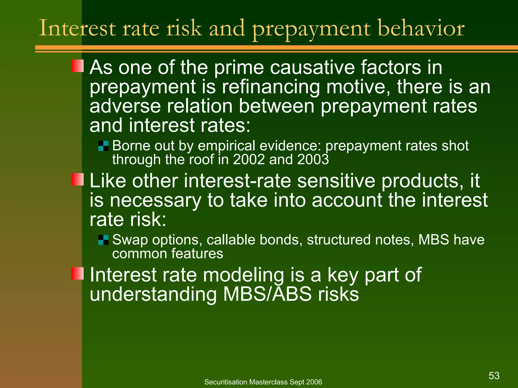 Interest rate risk and prepayment behavior As one of the prime causative factors in prepayment is refinancing motive, there is an adverse relation between prepayment rates and interest rates: Borne out by empirical evidence: prepayment rates shot through the roof in 2002 and 2003 Like other interest-rate sensitive products, it is necessary to take into account the interest rate risk: Swap options, callable bonds, structured notes, MBS have common features Interest rate modeling is a key part of understanding MBS/ABS risks Securitisation Masterclass Sept 2006 