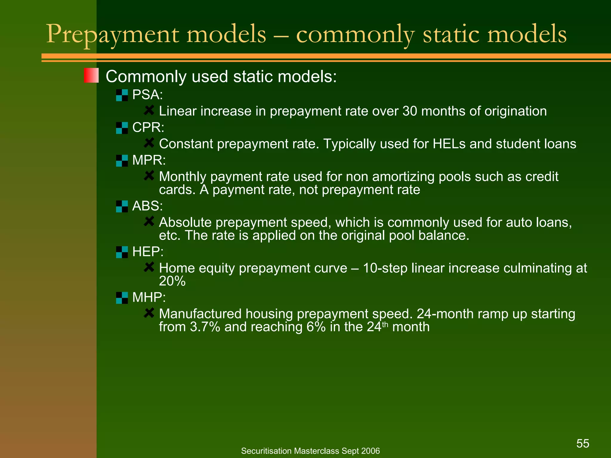 Prepayment models – commonly static models Commonly used static models: PSA: Linear increase in prepayment rate over 30 months of origination CPR: Constant prepayment rate. Typically used for HELs and student loans MPR: Monthly payment rate used for non amortizing pools such as credit cards. A payment rate, not prepayment rate ABS: Absolute prepayment speed, which is commonly used for auto loans, etc. The rate is applied on the original pool balance. HEP: Home equity prepayment curve – 10-step linear increase culminating at 20% MHP: Manufactured housing prepayment speed. 24-month ramp up starting from 3.7% and reaching 6% in the 24 th  month Securitisation Masterclass Sept 2006 