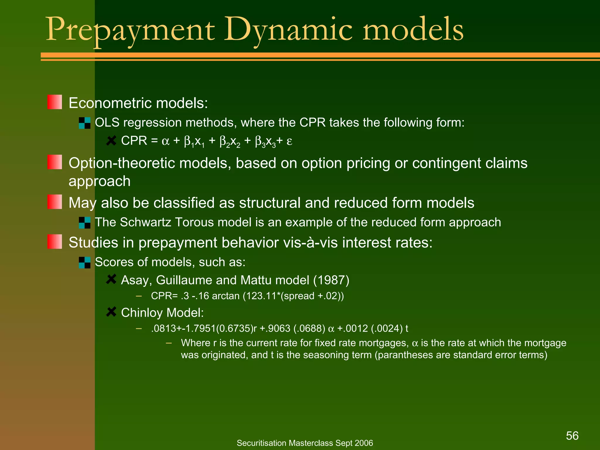 Prepayment Dynamic models Econometric models: OLS regression methods, where the CPR takes the following form: CPR =    +   1 x 1  +   2 x 2  +   3 x 3 +   Option-theoretic models, based on option pricing or contingent claims approach May also be classified as structural and reduced form models The Schwartz Torous model is an example of the reduced form approach Studies in prepayment behavior vis-à-vis interest rates: Scores of models, such as: Asay, Guillaume and Mattu model (1987) CPR= .3 -.16 arctan (123.11*(spread +.02)) Chinloy Model: .0813+-1.7951(0.6735)r +.9063 (.0688)    +.0012 (.0024) t Where r is the current rate for fixed rate mortgages,    is the rate at which the mortgage was originated, and t is the seasoning term (parantheses are standard error terms) Securitisation Masterclass Sept 2006 