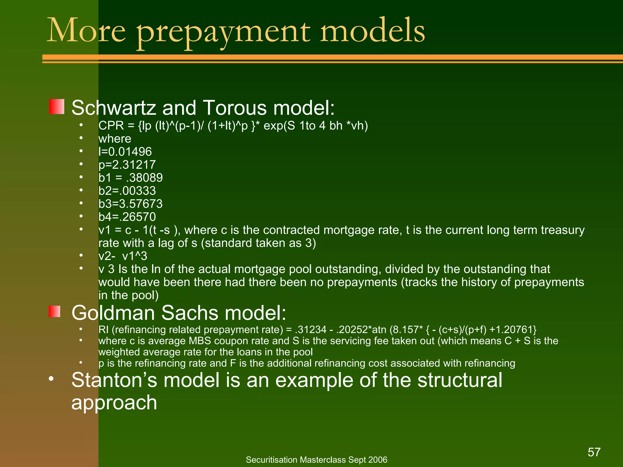 More prepayment models Schwartz and Torous model: CPR = {lp (lt)^(p-1)/ (1+lt)^p }* exp(S 1to 4 bh *vh) where  l=0.01496 p=2.31217 b1 = .38089 b2=.00333 b3=3.57673 b4=.26570 v1 = c - 1(t -s ), where c is the contracted mortgage rate, t is the current long term treasury rate with a lag of s (standard taken as 3)  v2-  v1^3 v 3 Is the ln of the actual mortgage pool outstanding, divided by the outstanding that would have been there had there been no prepayments (tracks the history of prepayments in the pool) Goldman Sachs model: RI (refinancing related prepayment rate) = .31234 - .20252*atn (8.157* { - (c+s)/(p+f) +1.20761} where c is average MBS coupon rate and S is the servicing fee taken out (which means C + S is the weighted average rate for the loans in the pool p is the refinancing rate and F is the additional refinancing cost associated with refinancing Stanton’s model is an example of the structural approach Securitisation Masterclass Sept 2006 