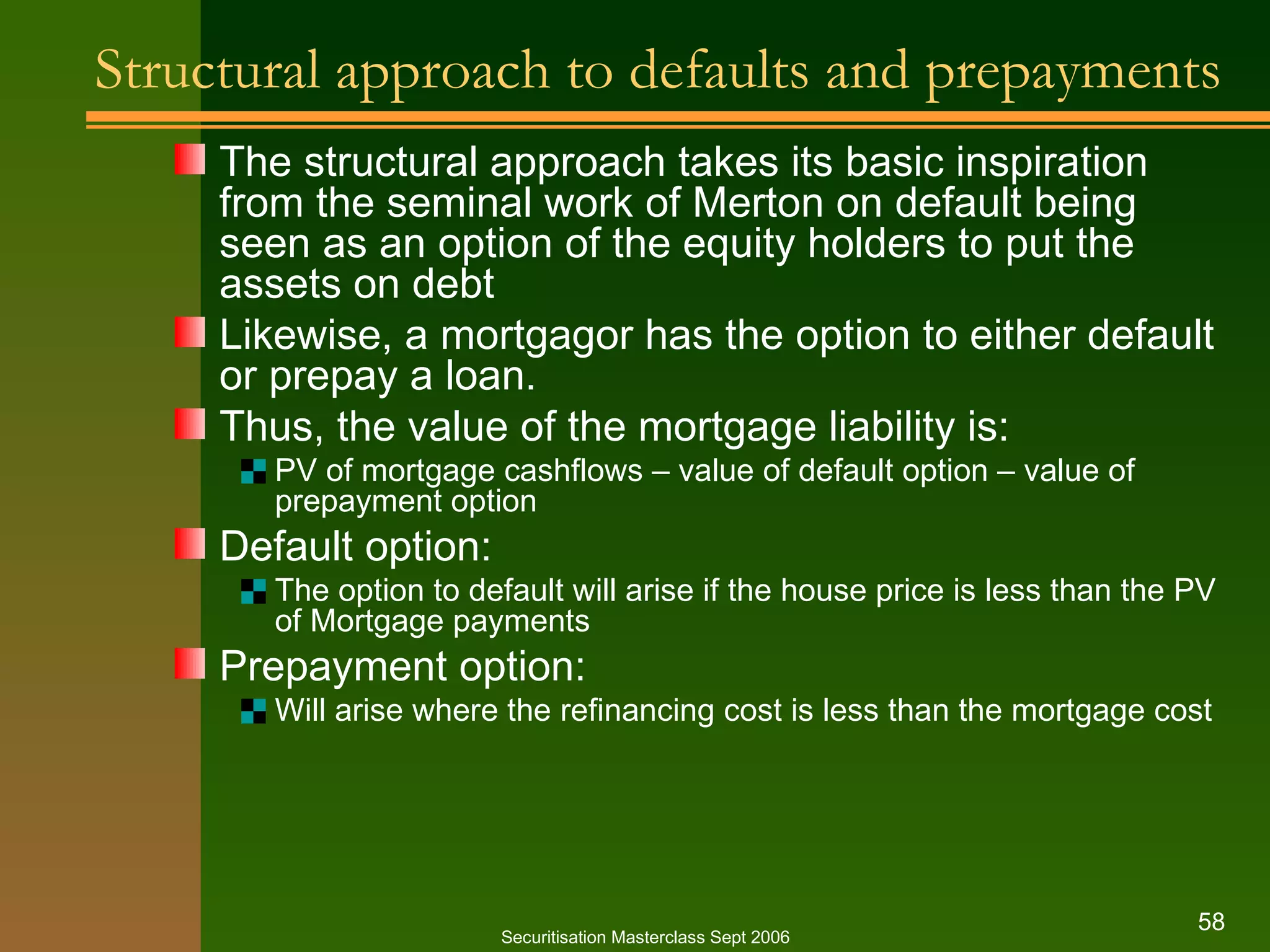 Structural approach to defaults and prepayments The structural approach takes its basic inspiration from the seminal work of Merton on default being seen as an option of the equity holders to put the assets on debt Likewise, a mortgagor has the option to either default or prepay a loan. Thus, the value of the mortgage liability is: PV of mortgage cashflows – value of default option – value of prepayment option Default option: The option to default will arise if the house price is less than the PV of Mortgage payments Prepayment option: Will arise where the refinancing cost is less than the mortgage cost Securitisation Masterclass Sept 2006 