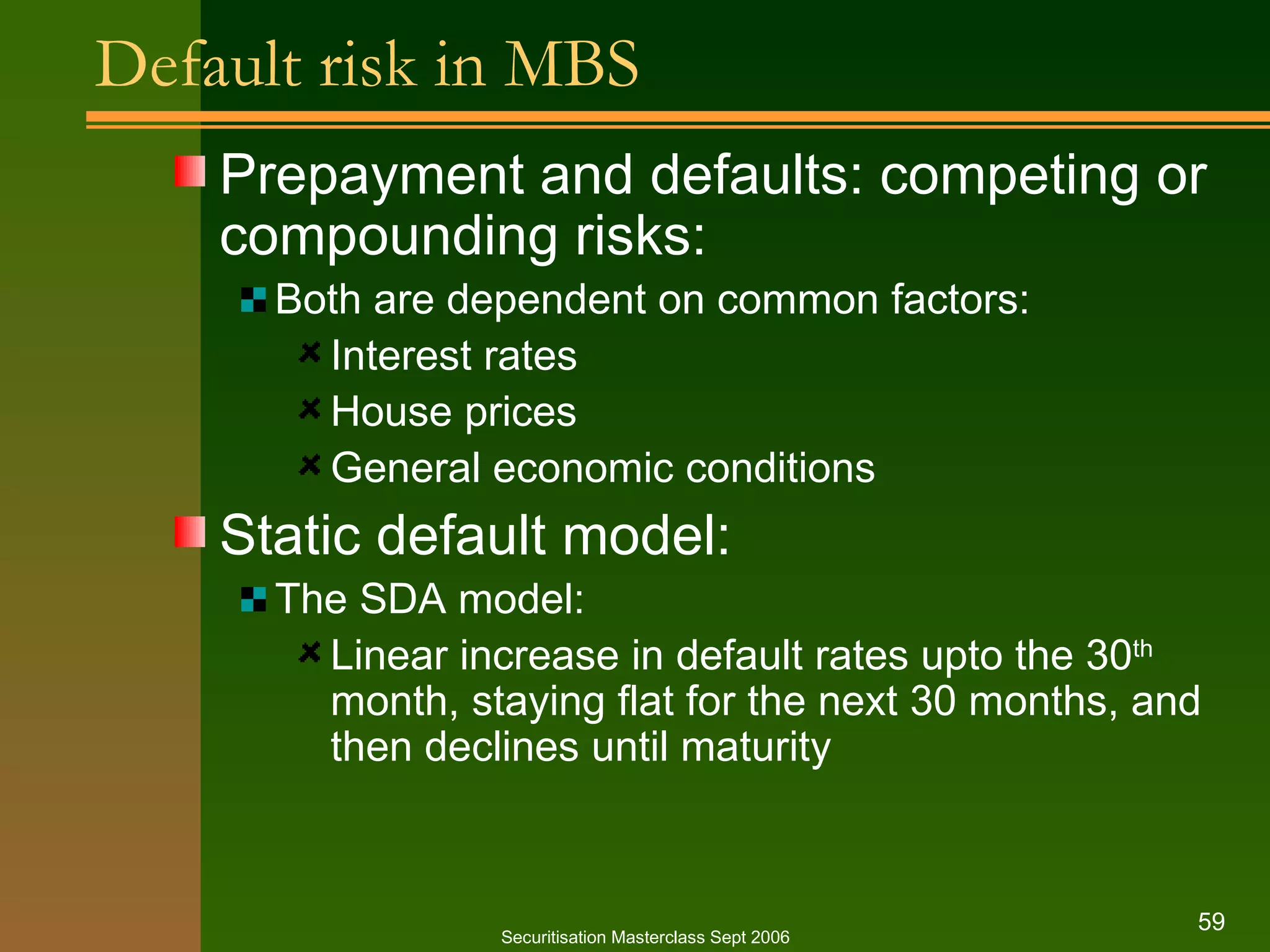 Default risk in MBS Prepayment and defaults: competing or compounding risks: Both are dependent on common factors: Interest rates House prices General economic conditions Static default model: The SDA model: Linear increase in default rates upto the 30 th  month, staying flat for the next 30 months, and then declines until maturity Securitisation Masterclass Sept 2006 