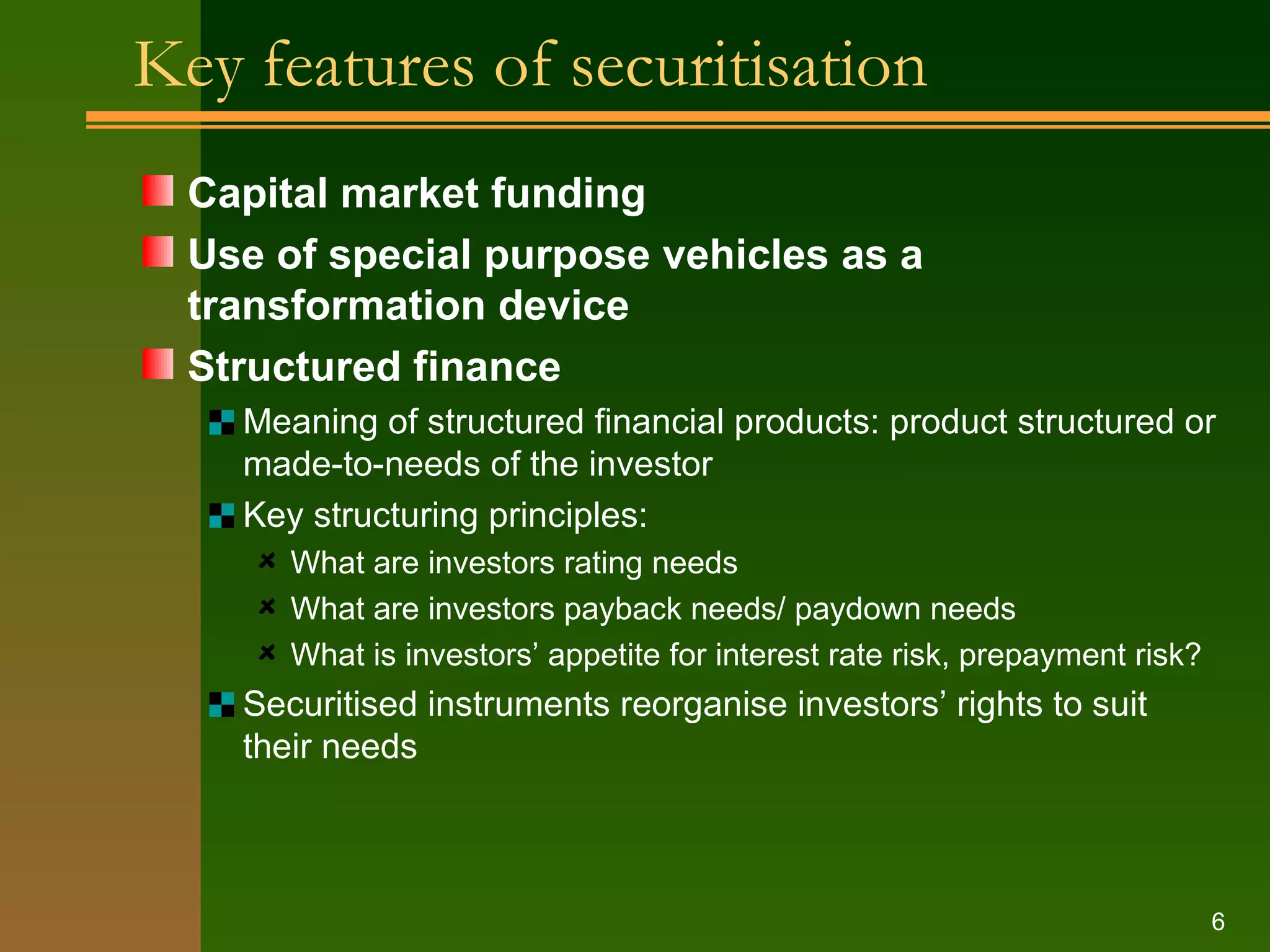 Key features of securitisation Capital market funding Use of special purpose vehicles as a transformation device Structured finance Meaning of structured financial products: product structured or made-to-needs of the investor Key structuring principles: What are investors rating needs What are investors payback needs/ paydown needs What is investors’ appetite for interest rate risk, prepayment risk? Securitised instruments reorganise investors’ rights to suit their needs 
