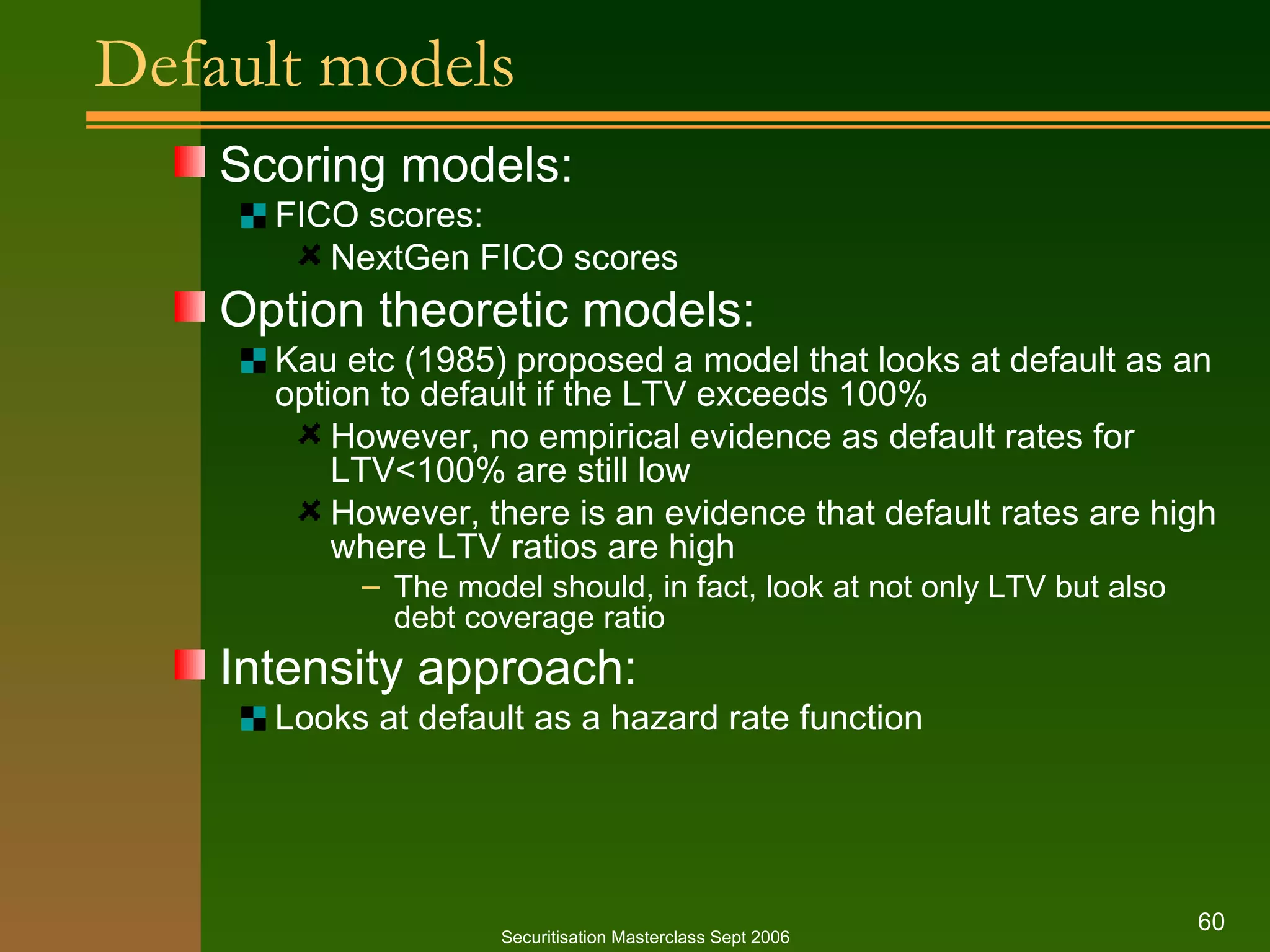 Default models Scoring models: FICO scores: NextGen FICO scores Option theoretic models: Kau etc (1985) proposed a model that looks at default as an option to default if the LTV exceeds 100% However, no empirical evidence as default rates for LTV<100% are still low However, there is an evidence that default rates are high where LTV ratios are high The model should, in fact, look at not only LTV but also debt coverage ratio Intensity approach: Looks at default as a hazard rate function Securitisation Masterclass Sept 2006 