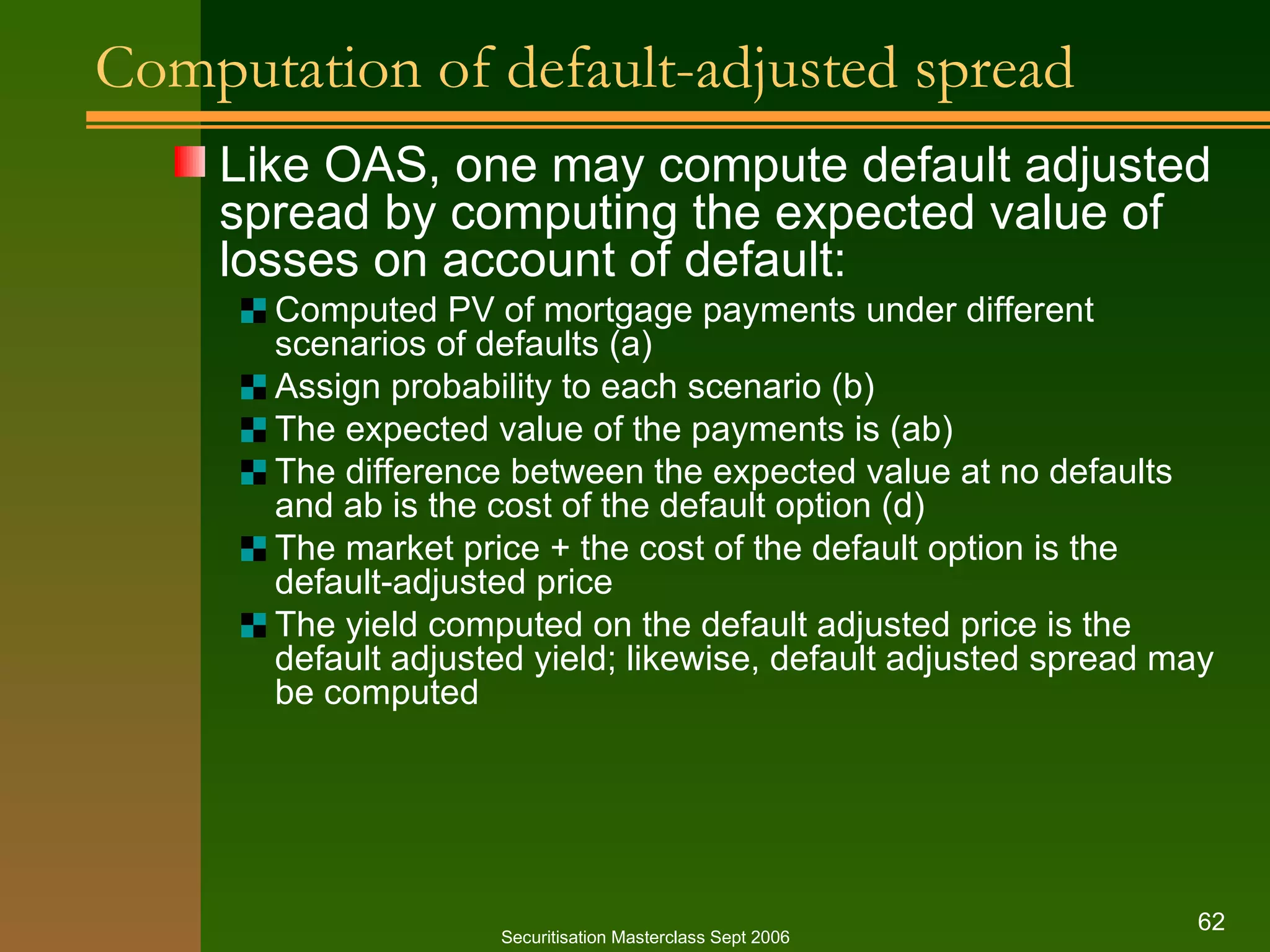 Computation of default-adjusted spread Like OAS, one may compute default adjusted spread by computing the expected value of losses on account of default: Computed PV of mortgage payments under different scenarios of defaults (a) Assign probability to each scenario (b) The expected value of the payments is (ab) The difference between the expected value at no defaults and ab is the cost of the default option (d) The market price + the cost of the default option is the default-adjusted price The yield computed on the default adjusted price is the default adjusted yield; likewise, default adjusted spread may be computed Securitisation Masterclass Sept 2006 