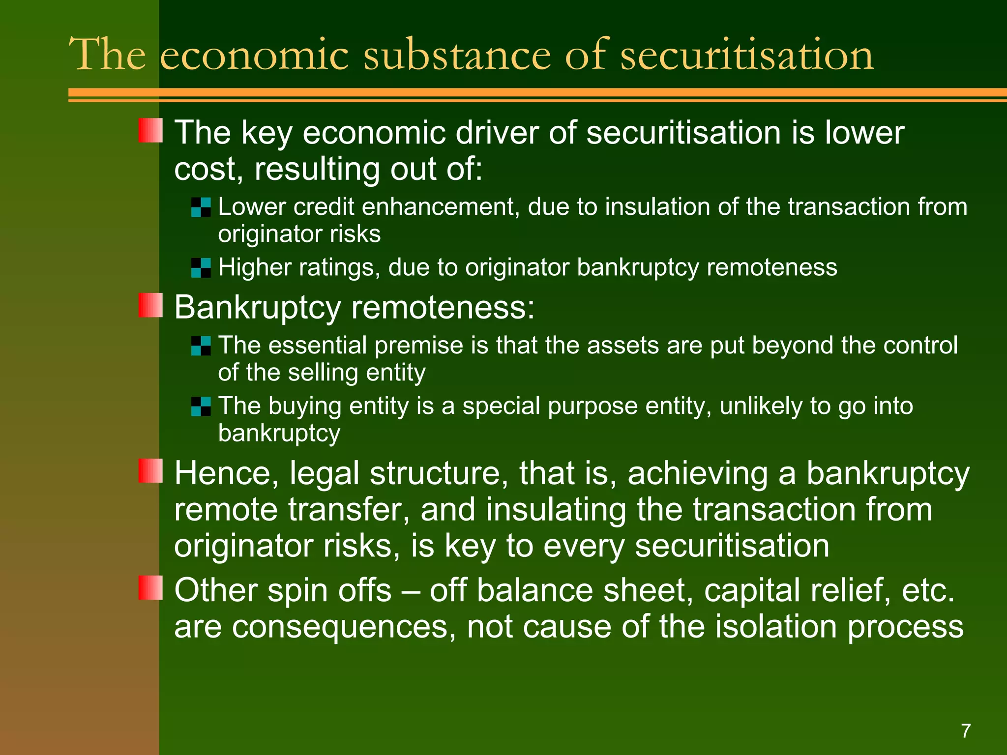 The economic substance of securitisation The key economic driver of securitisation is lower cost, resulting out of: Lower credit enhancement, due to insulation of the transaction from originator risks Higher ratings, due to originator bankruptcy remoteness Bankruptcy remoteness: The essential premise is that the assets are put beyond the control of the selling entity The buying entity is a special purpose entity, unlikely to go into bankruptcy Hence, legal structure, that is, achieving a bankruptcy remote transfer, and insulating the transaction from originator risks, is key to every securitisation Other spin offs – off balance sheet, capital relief, etc. are consequences, not cause of the isolation process 