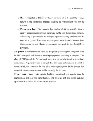 SECURITIZATION
o Reinvestment risk: If there are heavy prepayment in the pool the average
tenure of the instrument reduces resulting in reinvestment risk for the
investor.
o Prepayment loss: If the investor has paid an additional consideration to
receive excess interest spreads generated by the pool the investor principal
outstanding is greater than the pool principal outstanding. Hence when the
contract is prepaid this excess interest spread payable to the investor from
that contract is lost. Hence prepayments can result in the shortfalls in
payments.
• Mitigation: Reinvestment risks can be mitigated by carving out a separate class
of PTC from pool cash flows to absorb prepayments occurring in the pool. This
class of PTC is called a ‘prepayment strip’ and commonly found in securitized
instruments. Prepayment loss is mitigated as the credit enhancement is sized to
cover such losses. However in case of excessive prepayment losses greater than
the credit enhancement amount will be borne by the investor.
• Property/asset price risk: Assets backing securitized instruments may be
prepossessed and sold post securitization. The proceeds and loss on sale depends
upon market values of the assets, which fluctuate.
21
 