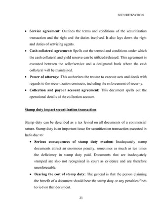 SECURITIZATION
• Service agreement: Outlines the terms and conditions of the securitization
transaction and the right and the duties involved. It also lays down the right
and duties of servicing agents.
• Cash collateral agreement: Spells out the termed and conditions under which
the cash collateral and yield reserve can be utilized/released. This agreement is
executed between the seller/service and a designated bank where the cash
collateral will be maintained.
• Power of attorney: This authorizes the trustee to execute acts and deeds with
regards to the securitization contracts, including the enforcement of security.
• Collection and payout account agreement: This document spells out the
operational details of the collection account.
Stamp duty impact securitization transaction:
Stamp duty can be described as a tax levied on all documents of a commercial
nature. Stamp duty is an important issue for securitization transaction executed in
India due to:
• Serious consequences of stamp duty evasion: Inadequately stamp
documents attract an enormous penalty, sometimes as much as ten times
the deficiency in stamp duty paid. Documents that are inadequately
stamped are also not recognized in court as evidence and are therefore
unenforceable.
• Bearing the cost of stamp duty: The general is that the person claiming
the benefit of a document should bear the stamp duty or any penalties/fines
levied on that document.
23
 