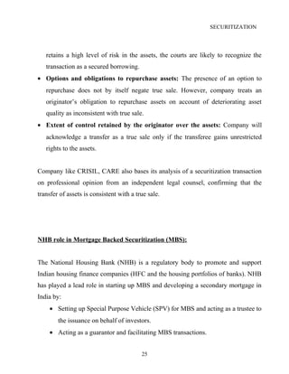 SECURITIZATION
retains a high level of risk in the assets, the courts are likely to recognize the
transaction as a secured borrowing.
• Options and obligations to repurchase assets: The presence of an option to
repurchase does not by itself negate true sale. However, company treats an
originator’s obligation to repurchase assets on account of deteriorating asset
quality as inconsistent with true sale.
• Extent of control retained by the originator over the assets: Company will
acknowledge a transfer as a true sale only if the transferee gains unrestricted
rights to the assets.
Company like CRISIL, CARE also bases its analysis of a securitization transaction
on professional opinion from an independent legal counsel, confirming that the
transfer of assets is consistent with a true sale.
NHB role in Mortgage Backed Securitization (MBS):
The National Housing Bank (NHB) is a regulatory body to promote and support
Indian housing finance companies (HFC and the housing portfolios of banks). NHB
has played a lead role in starting up MBS and developing a secondary mortgage in
India by:
• Setting up Special Purpose Vehicle (SPV) for MBS and acting as a trustee to
the issuance on behalf of investors.
• Acting as a guarantor and facilitating MBS transactions.
25
 
