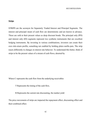SECURITIZATION
Strips
STRIPS are the acronym for Separately Traded Interest and Principal Segments. The
interest and principal steam of cash flow are deterministic and are known in advance.
These are sold at their present values as deep discount bonds. The principal only (PO)
and interest only (IO) segments represent two synthetic instruments that are excellent
hedging instruments. By investing in various combinations, investors can create their
own risk-return profile, something not enabled by holding plain-vanilla puts. The strip
reacts differently to changes in interest rate behavior. To understand this better, think of
strips to be the present values of a stream of cash flows, denoted by
Where C represents the cash flow from the underlying receivables
T Represents the timing of the cash flow,
R Represents the current rate discounting, the market yield
The price movements of strips are impacted the repayment effect, discounting effect and
their combined effect.
42
 