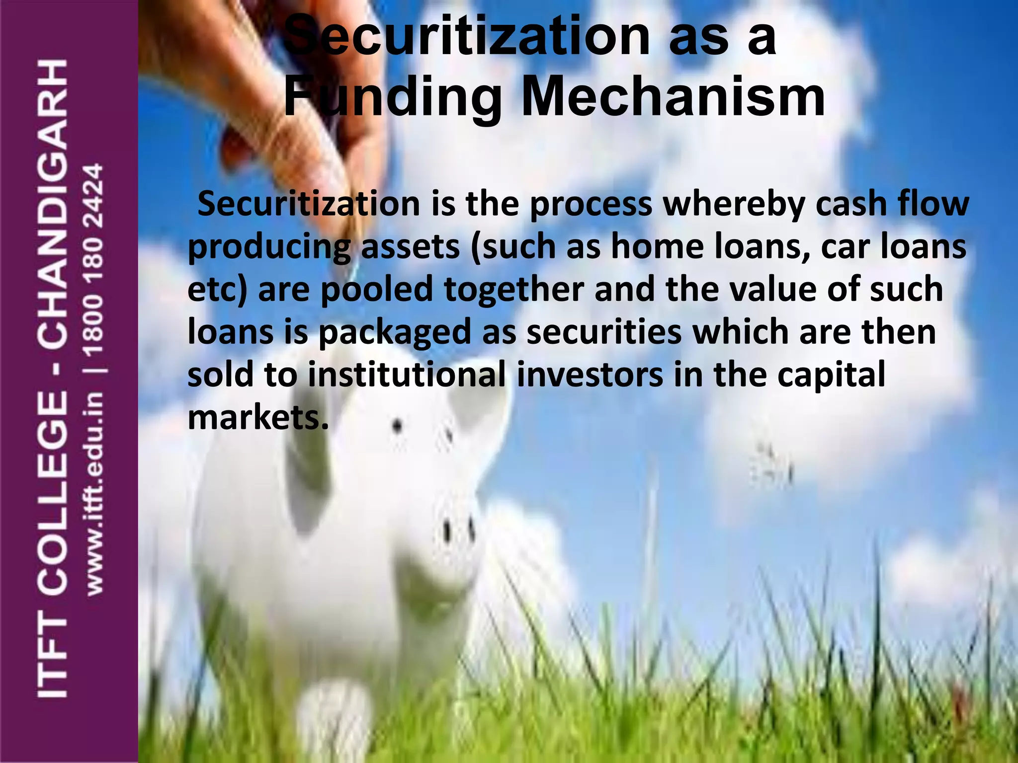 Securitization as a
Funding Mechanism
Securitization is the process whereby cash flow
producing assets (such as home loans, car loans
etc) are pooled together and the value of such
loans is packaged as securities which are then
sold to institutional investors in the capital
markets.
 