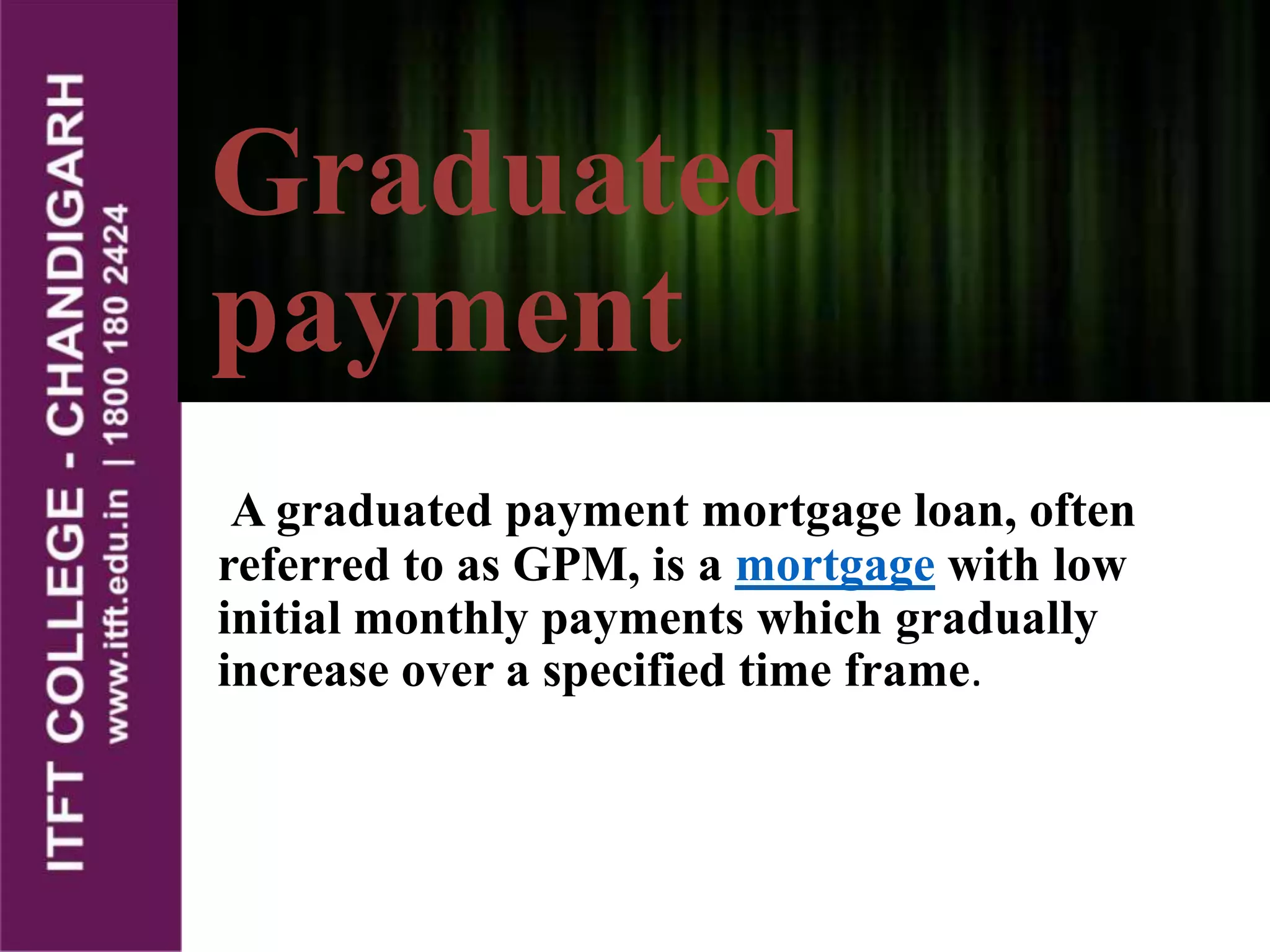 A graduated payment mortgage loan, often
referred to as GPM, is a mortgage with low
initial monthly payments which gradually
increase over a specified time frame.
Graduated
payment
 