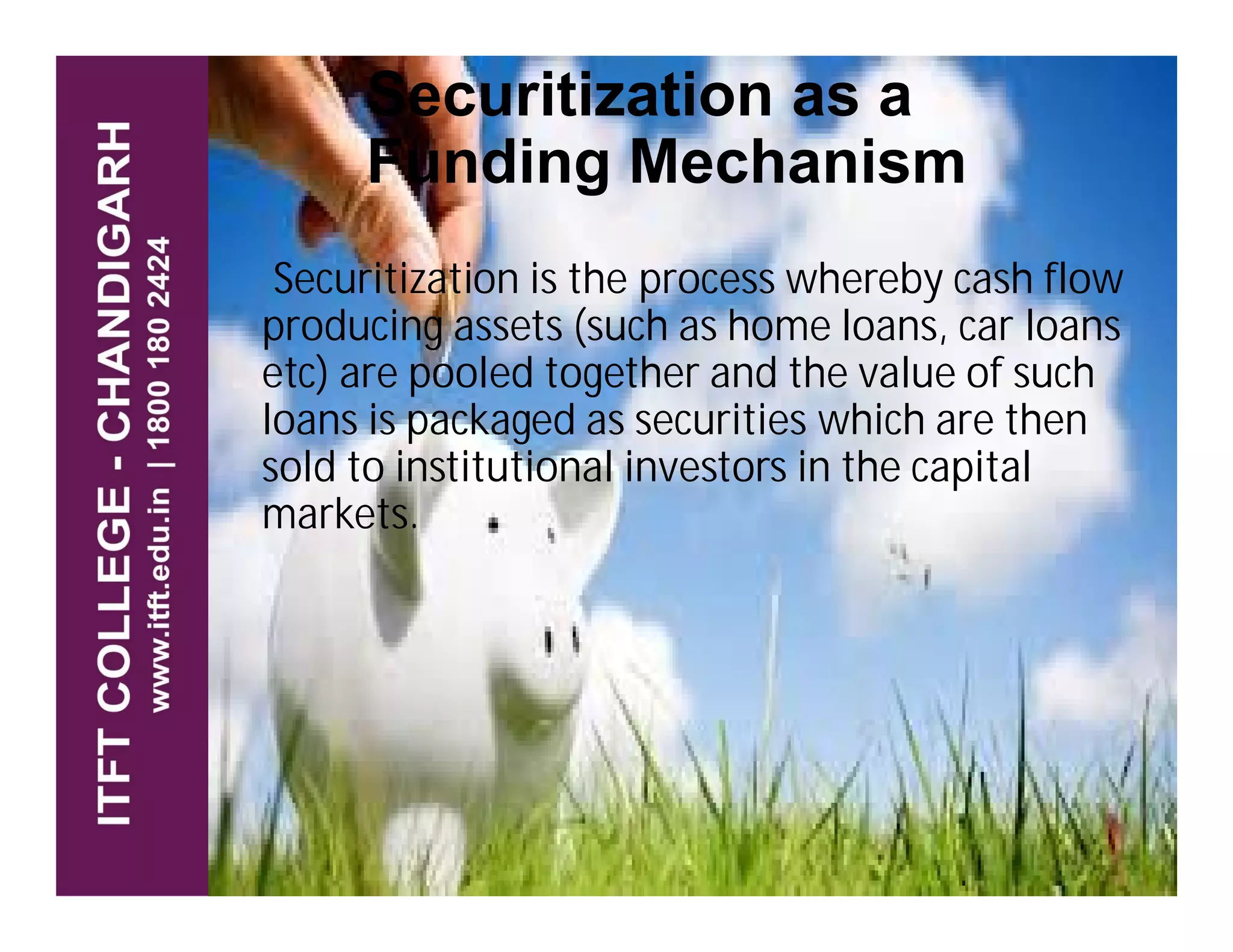 Securitization as a
Funding Mechanism
Securitization is the process whereby cash flow
producing assets (such as home loans, car loans
etc) are pooled together and the value of such
loans is packaged as securities which are then
sold to institutional investors in the capitalsold to institutional investors in the capital
markets.
 
