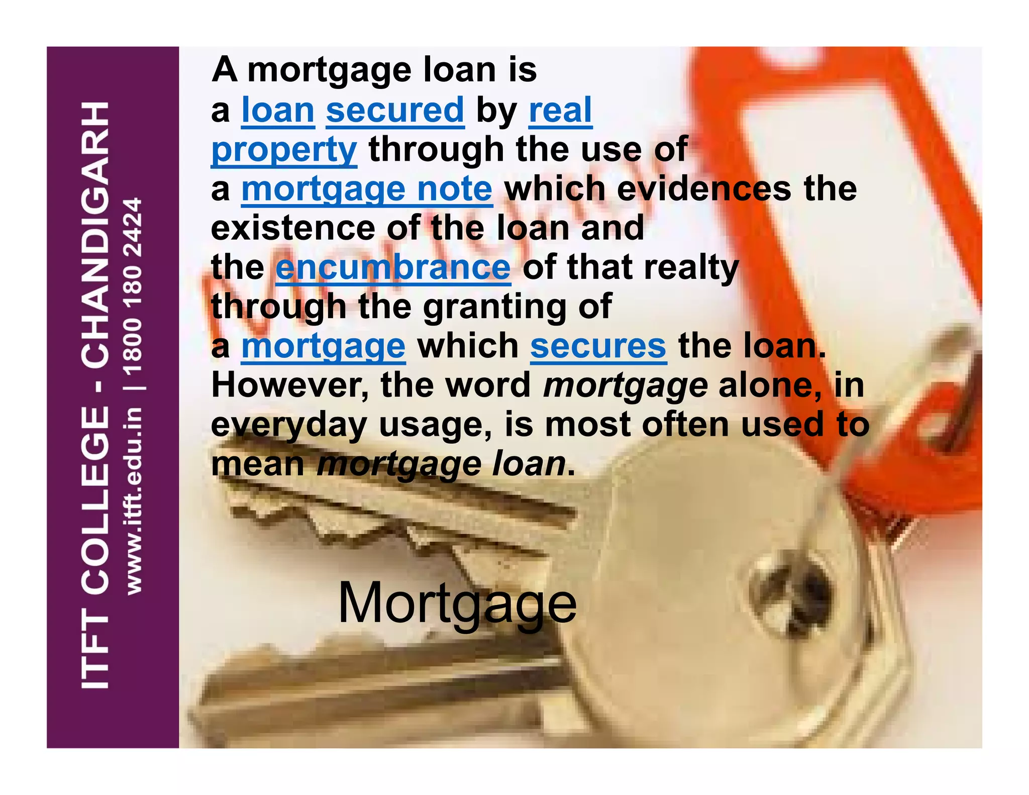 A mortgage loan is
a loan secured by real
property through the use of
a mortgage note which evidences the
existence of the loan and
the encumbrance of that realty
through the granting of
a mortgage which secures the loan.
However, the word mortgage alone, inHowever, the word mortgage alone, in
everyday usage, is most often used to
mean mortgage loan.
Mortgage
 