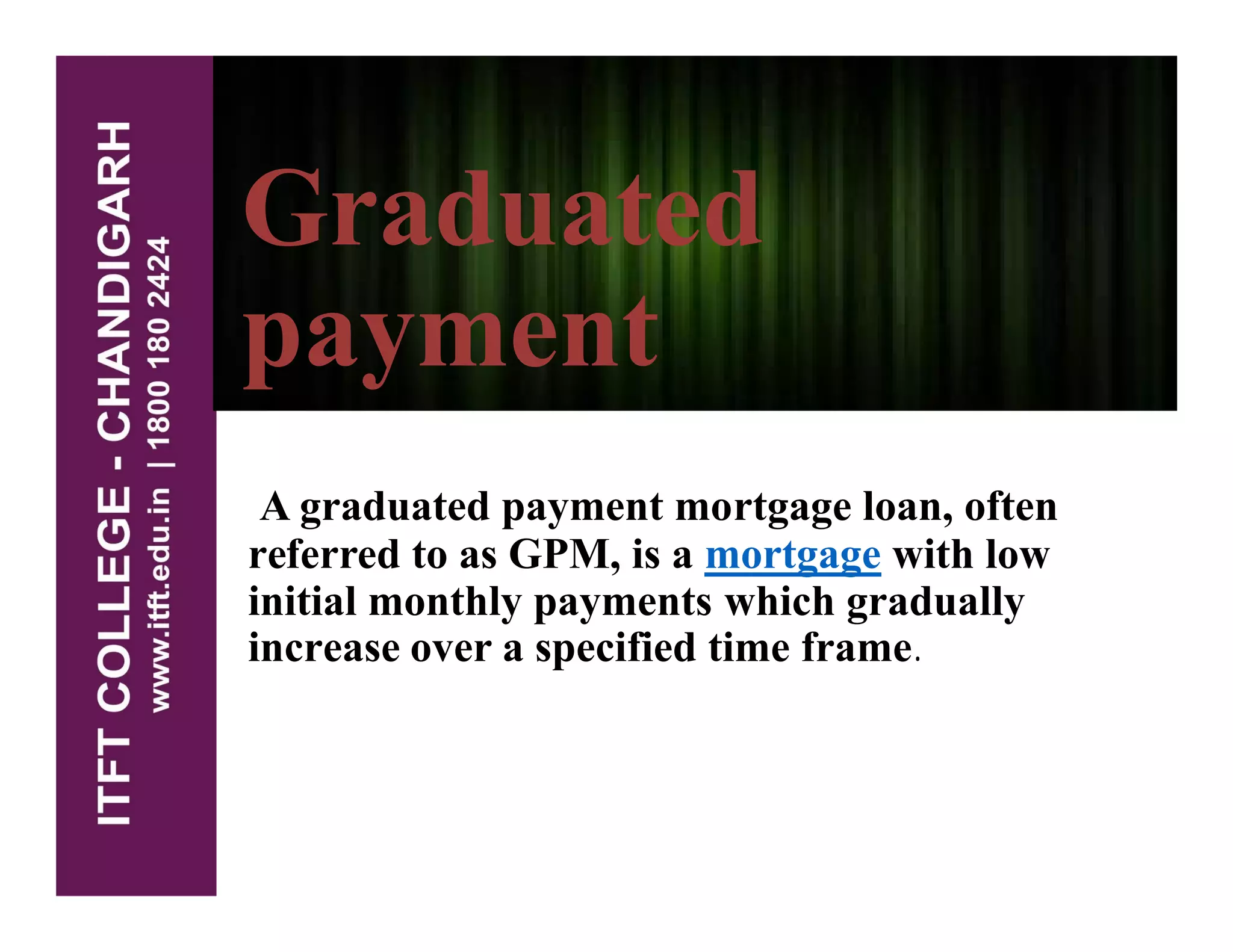 Graduated
payment
A graduated payment mortgage loan, often
referred to as GPM, is a mortgage with low
initial monthly payments which gradually
increase over a specified time frame.
 