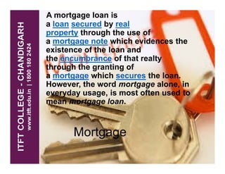 A mortgage loan is
a loan secured by real
property through the use of
a mortgage note which evidences the
existence of the loan and
the encumbrance of that realty
through the granting of
a mortgage which secures the loan.
However, the word mortgage alone, inHowever, the word mortgage alone, in
everyday usage, is most often used to
mean mortgage loan.
Mortgage