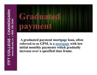 Graduated
payment
A graduated payment mortgage loan, often
referred to as GPM, is a mortgage with low
initial monthly payments which gradually
increase over a specified time frame.