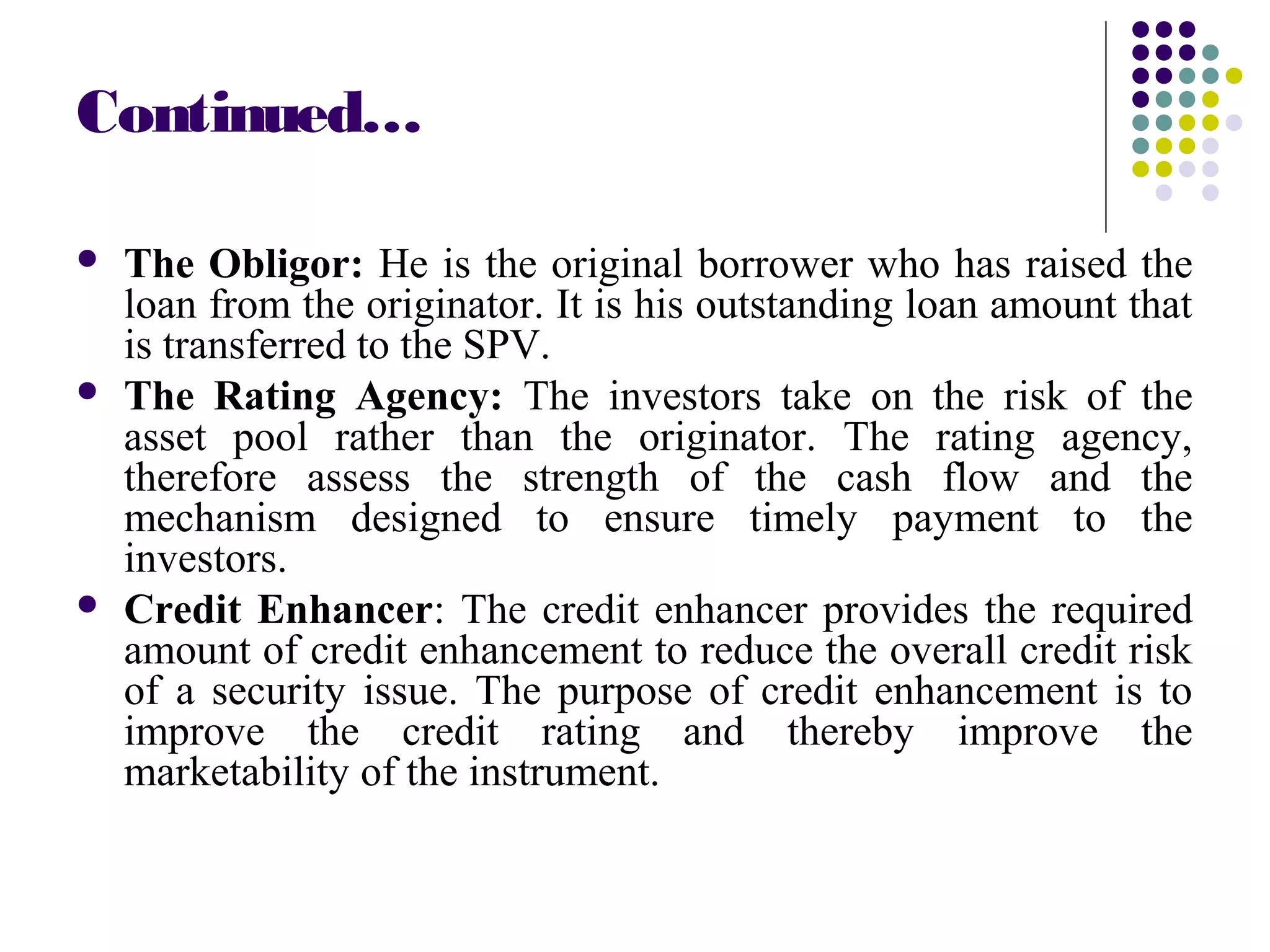 Continued…
 The Obligor: He is the original borrower who has raised the
loan from the originator. It is his outstanding loan amount that
is transferred to the SPV.
 The Rating Agency: The investors take on the risk of the
asset pool rather than the originator. The rating agency,
therefore assess the strength of the cash flow and the
mechanism designed to ensure timely payment to the
investors.
 Credit Enhancer: The credit enhancer provides the required
amount of credit enhancement to reduce the overall credit risk
of a security issue. The purpose of credit enhancement is to
improve the credit rating and thereby improve the
marketability of the instrument.
 
