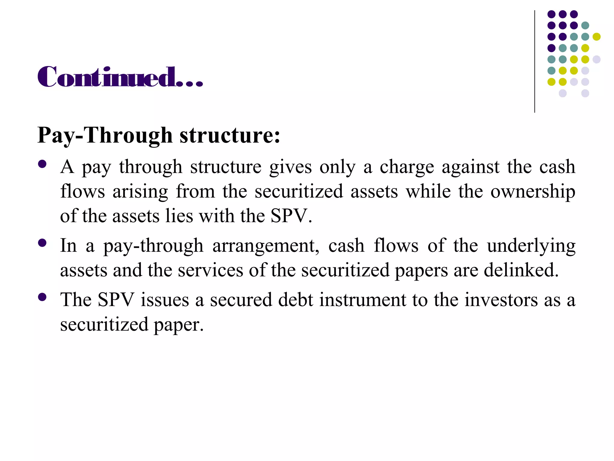Continued…
Pay-Through structure:
 A pay through structure gives only a charge against the cash
flows arising from the securitized assets while the ownership
of the assets lies with the SPV.
 In a pay-through arrangement, cash flows of the underlying
assets and the services of the securitized papers are delinked.
 The SPV issues a secured debt instrument to the investors as a
securitized paper.
 