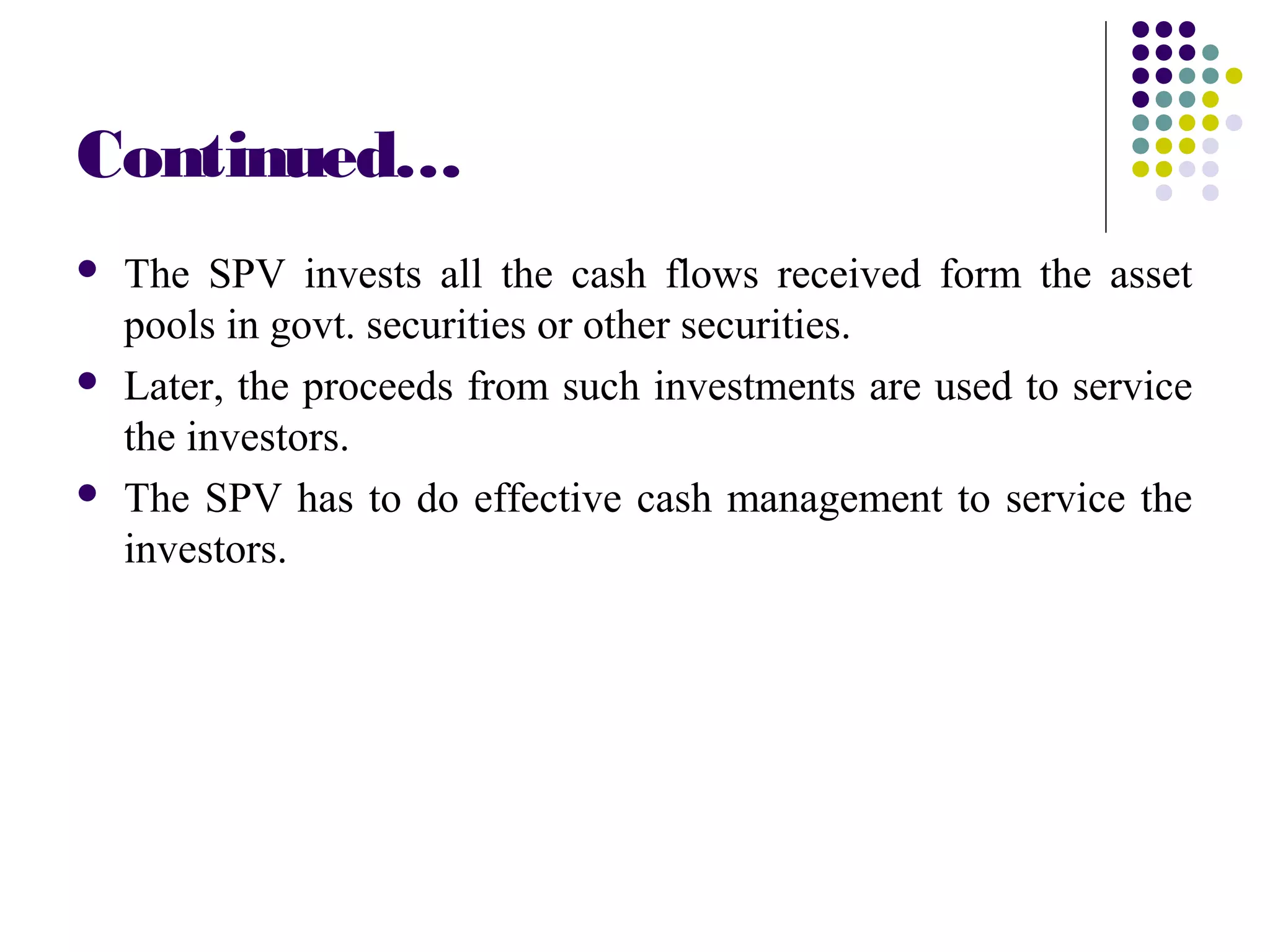 Continued…
 The SPV invests all the cash flows received form the asset
pools in govt. securities or other securities.
 Later, the proceeds from such investments are used to service
the investors.
 The SPV has to do effective cash management to service the
investors.
 