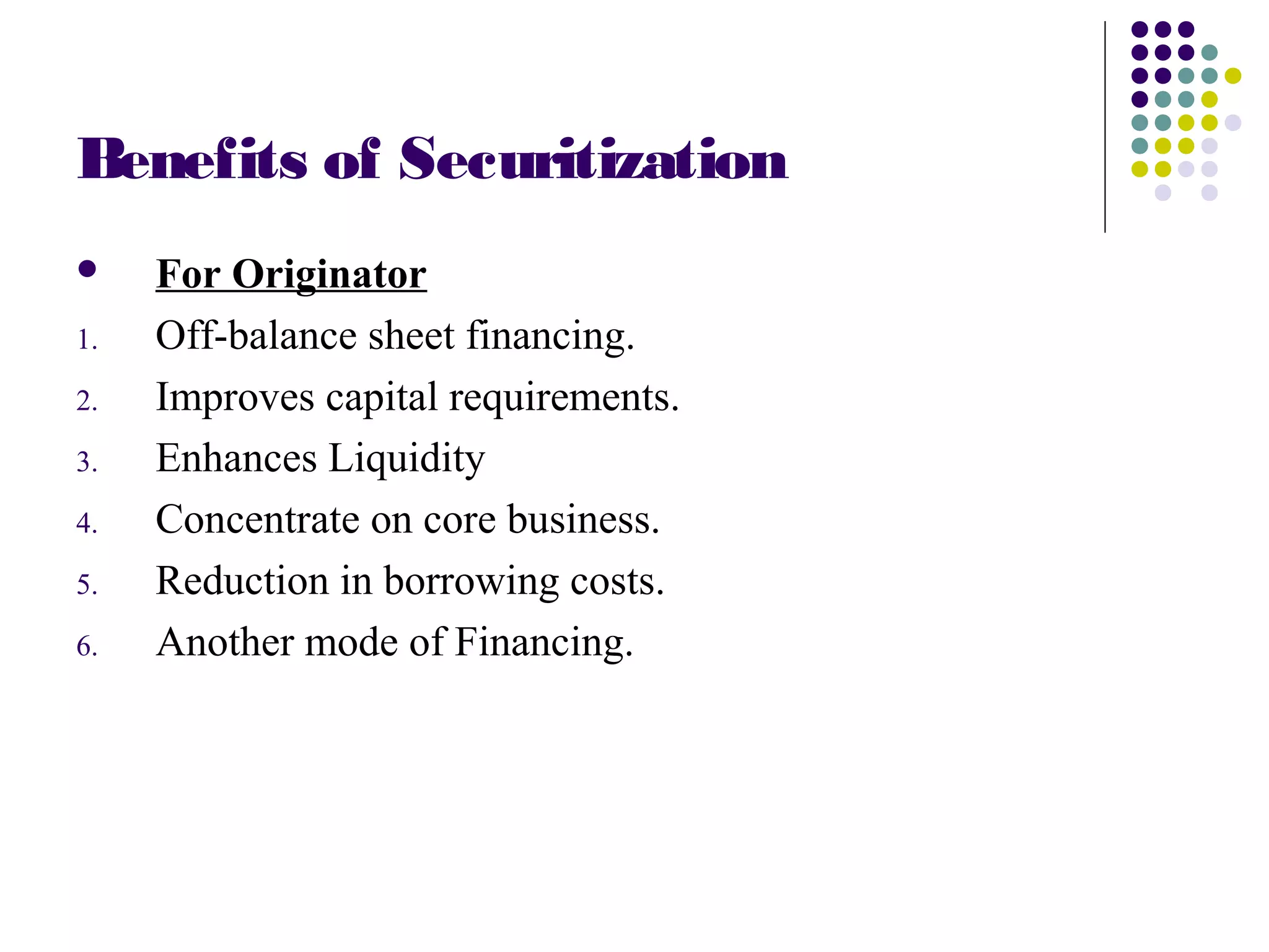 Benefits of Securitization
 For Originator
1. Off-balance sheet financing.
2. Improves capital requirements.
3. Enhances Liquidity
4. Concentrate on core business.
5. Reduction in borrowing costs.
6. Another mode of Financing.
 