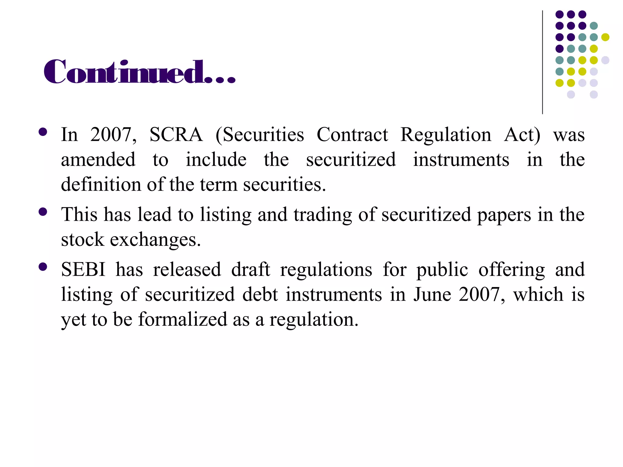 Continued…
 In 2007, SCRA (Securities Contract Regulation Act) was
amended to include the securitized instruments in the
definition of the term securities.
 This has lead to listing and trading of securitized papers in the
stock exchanges.
 SEBI has released draft regulations for public offering and
listing of securitized debt instruments in June 2007, which is
yet to be formalized as a regulation.
 
