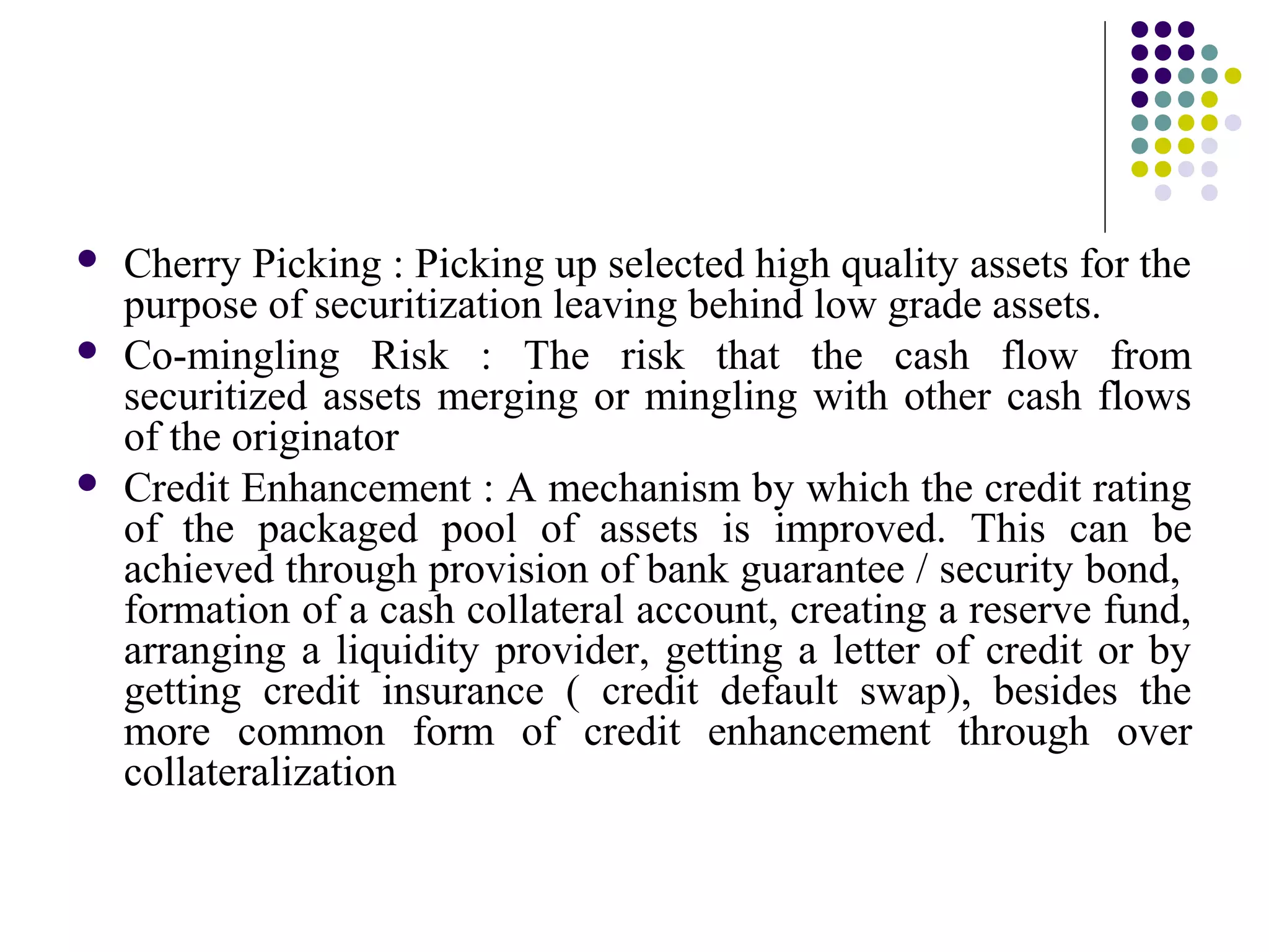  Cherry Picking : Picking up selected high quality assets for the
purpose of securitization leaving behind low grade assets.
 Co-mingling Risk : The risk that the cash flow from
securitized assets merging or mingling with other cash flows
of the originator
 Credit Enhancement : A mechanism by which the credit rating
of the packaged pool of assets is improved. This can be
achieved through provision of bank guarantee / security bond,
formation of a cash collateral account, creating a reserve fund,
arranging a liquidity provider, getting a letter of credit or by
getting credit insurance ( credit default swap), besides the
more common form of credit enhancement through over
collateralization
 