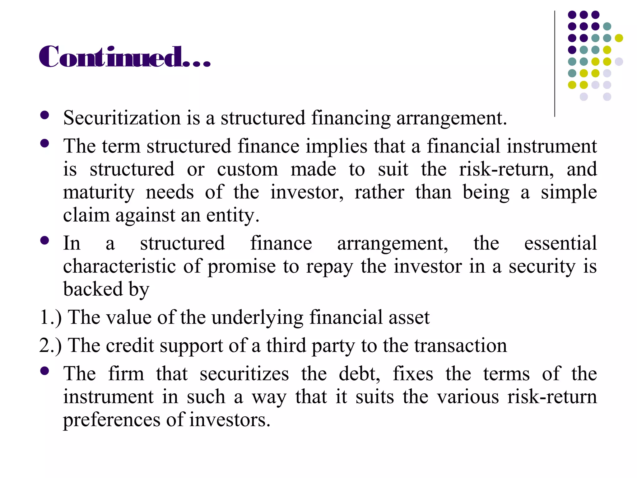 Continued…
 Securitization is a structured financing arrangement.
 The term structured finance implies that a financial instrument
is structured or custom made to suit the risk-return, and
maturity needs of the investor, rather than being a simple
claim against an entity.
 In a structured finance arrangement, the essential
characteristic of promise to repay the investor in a security is
backed by
1.) The value of the underlying financial asset
2.) The credit support of a third party to the transaction
 The firm that securitizes the debt, fixes the terms of the
instrument in such a way that it suits the various risk-return
preferences of investors.
 