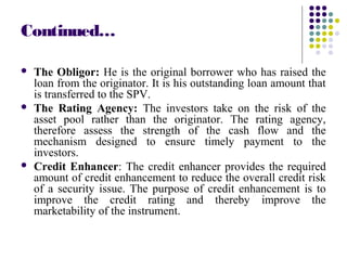 Continued…
 The Obligor: He is the original borrower who has raised the
loan from the originator. It is his outstanding loan amount that
is transferred to the SPV.
 The Rating Agency: The investors take on the risk of the
asset pool rather than the originator. The rating agency,
therefore assess the strength of the cash flow and the
mechanism designed to ensure timely payment to the
investors.
 Credit Enhancer: The credit enhancer provides the required
amount of credit enhancement to reduce the overall credit risk
of a security issue. The purpose of credit enhancement is to
improve the credit rating and thereby improve the
marketability of the instrument.
 