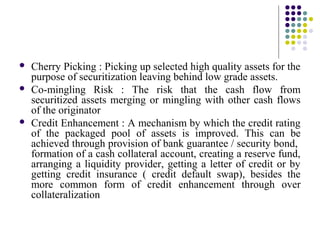  Cherry Picking : Picking up selected high quality assets for the
purpose of securitization leaving behind low grade assets.
 Co-mingling Risk : The risk that the cash flow from
securitized assets merging or mingling with other cash flows
of the originator
 Credit Enhancement : A mechanism by which the credit rating
of the packaged pool of assets is improved. This can be
achieved through provision of bank guarantee / security bond,
formation of a cash collateral account, creating a reserve fund,
arranging a liquidity provider, getting a letter of credit or by
getting credit insurance ( credit default swap), besides the
more common form of credit enhancement through over
collateralization
 