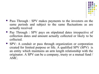  Pass Through : SPV makes payments to the investors on the
same periods and subject to the same fluctuations as are
actually received
 Pay Through : SPV pays on stipulated dates irrespective of
collection dates and amount actually collected or likely to be
collected.
 SPV: A conduit or pass through organization or corporation
created for limited purpose or life. A qualified SPV (SPV) is
an entity which maintains an arm length relationship with the
originator. A SPV can be a company, trusty or a mutual fund /
AMC.
 