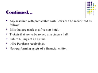 Continued…
 Any resource with predictable cash flows can be securitized as
follows:
 Bills that are made at a five star hotel.
 Tickets that are to be solved at a cinema hall.
 Future billings of an airline.
 Hire Purchase receivables.
 Non-performing assets of a financial entity.
 