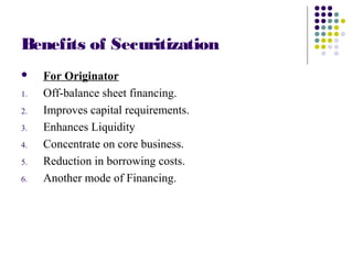 Benefits of Securitization
 For Originator
1. Off-balance sheet financing.
2. Improves capital requirements.
3. Enhances Liquidity
4. Concentrate on core business.
5. Reduction in borrowing costs.
6. Another mode of Financing.
 